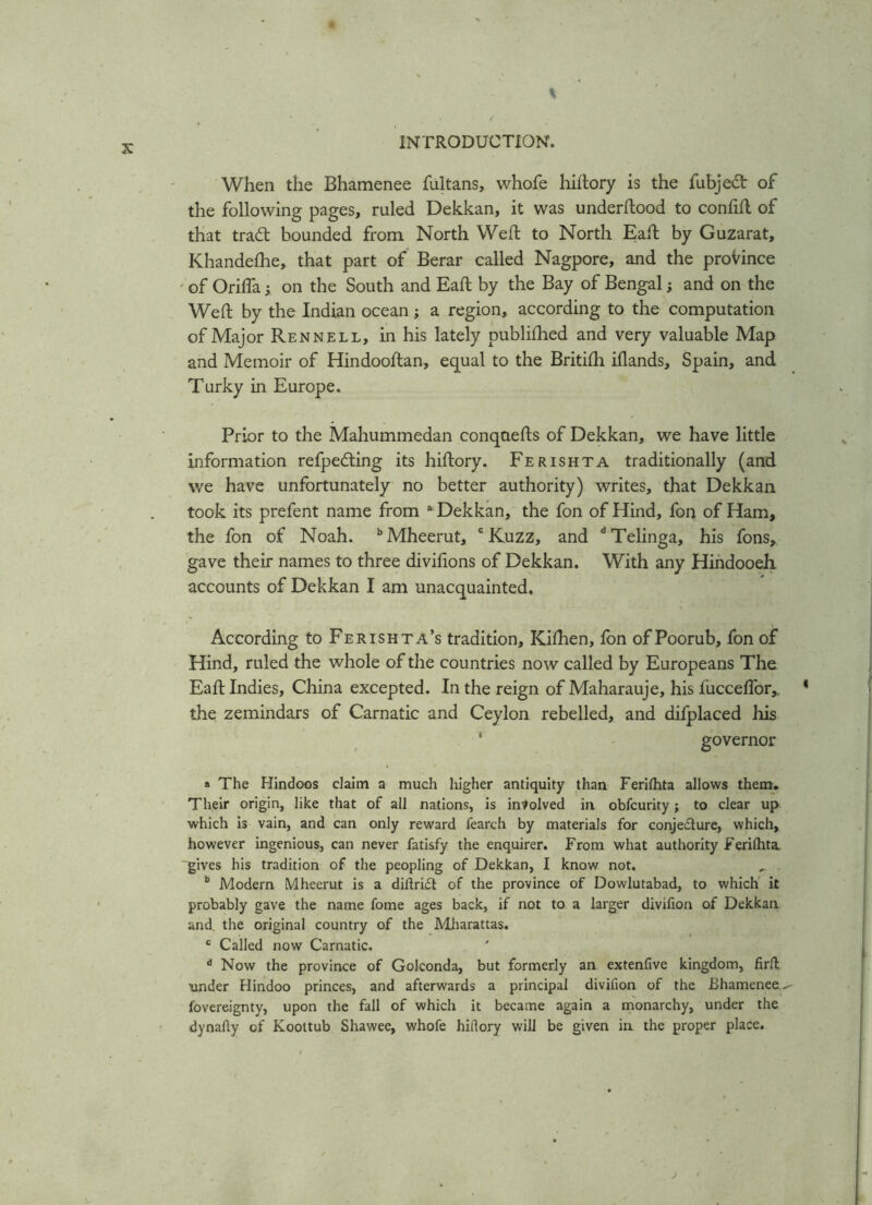 When the Bhamenee fultans, whofe hillory is the fubje&r of the following pages, ruled Dekkan, it was underflood to confifl of that trad: bounded from North Weft to North Eaft by Guzarat, Khandefhe, that part of Berar called Nagpore, and the province of OrifTa ; on the South and Eaft by the Bay of Bengal; and on the Weft by the Indian ocean; a region, according to the computation of Major Rennell, in his lately publifhed and very valuable Map and Memoir of Hindooftan, equal to the Britifh iflands, Spain, and Turky in Europe. Prior to the Mahummedan conqaefts of Dekkan, we have little information refpeding its hiftory. Ferishta traditionally (and we have unfortunately no better authority) writes, that Dekkan took its prefent name from a Dekkan, the fon of Hind, fon of Ham, the fon of Noah. bMheerut, c Kuzz, and dTelinga, his fons, gave their names to three divifions of Dekkan. With any Hindooeh accounts of Dekkan I am unacquainted. According to Ferishta’s tradition, Kifhen, fon of Poorub, fon of Hind, ruled the whole of the countries now called by Europeans The Eaft Indies, China excepted. In the reign of Maharauje, his fucceffor, the zemindars of Carnatic and Ceylon rebelled, and difplaced his ‘ governor » The Hindoos claim a much higher antiquity than Ferilhta allows them. Their origin, like that of all nations, is involved in obfcurity; to clear up which is vain, and can only reward fearch by materials for conje&ure, which, however ingenious, can never fatisfy the enquirer. From what authority Ferilhta. gives his tradition of the peopling of Dekkan, I know not. b Modern Mheerut is a diftri£l of the province of Dowlutabad, to which it probably gave the name fome ages back, if not to a larger divifion of Dekkan and, the original country of the Mharattas. c Called now Carnatic. A Now the province of Golconda, but formerly an extenfive kingdom, firil under Hindoo princes, and afterwards a principal divifion of the Bhamenee.^ fovereignty, upon the fall of which it became again a monarchy, under the dynaAy of Koottub Shawee, whofe hidory will be given in the proper place.