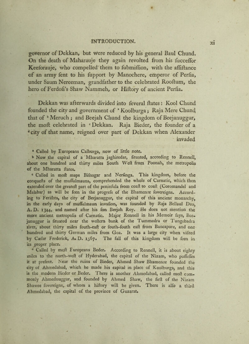 governor of Dekkan, but were reduced by his general Baul Chund. On the death of Maharauje they again revolted from his fucceffor Keeforauje, who compelled them to fubmiflion, with the afiiftance of an army fent to his fupport by Manochere, emperor of Perfia, under Saum Nereeman, grandfather to the celebrated Rooftum, the hero of Ferdofi’s Shaw Narnmeh, or Hiflory of ancient Perfia. Dekkan was afterwards divided into feveral Rates: Kool Chund founded the city and government of a KoolburgaRaja Mere Chund that of b Meruch ; and Beejah Chund the kingdom of Beejanuggur, the moft celebrated in c Dekkan. Raja Bieder, the founder of a d city of that name, reigned over part of Dekkan when Alexander invaded * Called by Europeans Calburga, now of little note. b Now the capital of a 'Mharatta jaghiredar, fituated, according to Rennell, about one hundred and thirty miles South Weft from Poonah, the metropolis of the Mharatta ftates. c Called in moft maps Bifnagar and Nerfinga. This kingdom, before the conquefts of the muflulmauns, comprehended the whole of Carnatic, which then extended over the greateft part of the peninfula from coaft to coaft (Coromandel and Malabar) as will be feen in the progrefs of the Bhamenee fovereigns. Accord- ing to Ferilhta, the city of Beejanuggur, the capital of this ancient monarchy, in the early days of muflfulmaun invafion, was founded by Raja Bellaul Deo, A. D. 1344, and named after his fon Beejah Roy. He does not mention the more ancient metropolis of Carnatic. Major Rennell in his Memoir fays, Bee- januggur is fituated near the weftern bank of the Tummedra or Tungebadra river, about thirty miles fouth-eaft or fouth-fouth eaft from Bancapore, and one hundred and thirty German miles from Goa. It was a large city when vifited by Caefar Frederick, A* D. 1567. The fall of this kingdom will be feen in its proper place. d Called by mqft Europeans Beder. According to Rennell, it is about eighty miles to the north-weft of Hyderabad, the capital of the Nizam, who poflefles it at prefent. Near the ruins of Bieder, Ahmed Shaw Bhamenee founded the city of Ahmedabad, which he made his capital in place of Koolburga, and this is the modern Bieder or Beder. There is another Ahmedabad, called moft com- monly Ahmednuggur, and founded by Ahmed Shaw, the firft of the Nizam Shawee fovereigns, of whom a hiftory will be given. There is alfo a third Ahmedabad, the capital of the province of Guzarat.