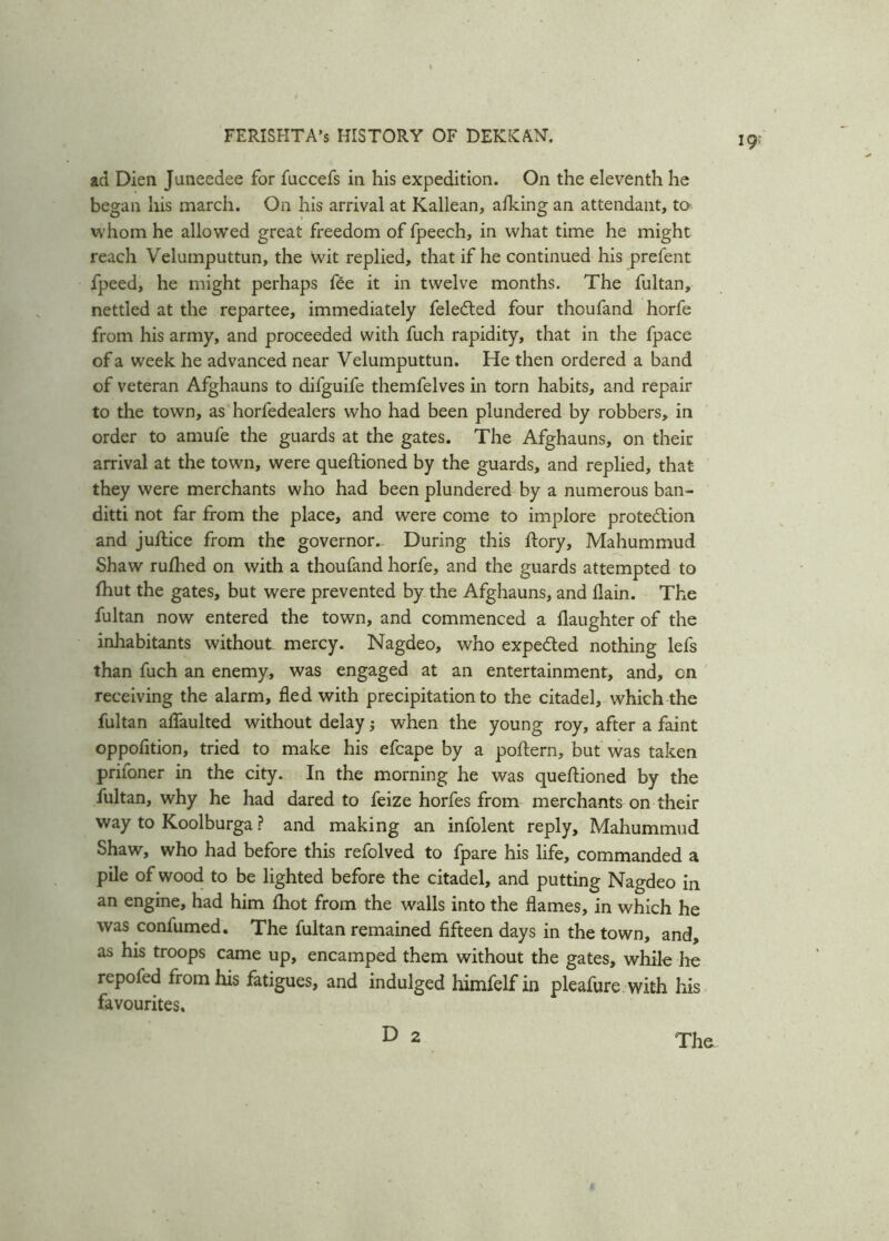 ad Dien Juneedee for faccefs in his expedition. On the eleventh he began his march. On his arrival at Kallean, afking an attendant, to whom he allowed great freedom of fpeech, in what time he might reach Velumputtun, the wit replied, that if he continued his prefent fpeed, he might perhaps fee it in twelve months. The fultan, nettled at the repartee, immediately feleCted four thoufand horfe from his army, and proceeded with fuch rapidity, that in the fpace of a week he advanced near Velumputtun. He then ordered a band of veteran Afghauns to difguife themfelves in torn habits, and repair to the town, as horfedealers who had been plundered by robbers, in order to amufe the guards at the gates. The Afghauns, on their arrival at the town, were questioned by the guards, and replied, that they were merchants who had been plundered by a numerous ban- ditti not far from the place, and were come to implore protection and juftice from the governor. During this Story, Mahummud Shaw ruShed on with a thoufand horfe, and the guards attempted to Shut the gates, but were prevented by the Afghauns, and flain. The fultan now entered the town, and commenced a daughter of the inhabitants without mercy. Nagdeo, who expected nothing lefs than fuch an enemy, was engaged at an entertainment, and, on receiving the alarm, fled with precipitation to the citadel, which the fultan affaulted without delay j when the young roy, after a faint oppofition, tried to make his efcape by a poftern, but was taken priioner in the city. In the morning he was queftioned by the fultan, why he had dared to feize horfes from merchants on their way to Koolburga ? and making an infolent reply, Mahummud Shaw, who had before this refolved to fpare his life, commanded a pile of wood to be lighted before the citadel, and putting Nagdeo in an engine, had him fhot from the walls into the flames, in which he was confumed. The fultan remained fifteen days in the town, and, as his troops came up, encamped them without the gates, while lie rcpofed from his fatigues, and indulged himfelf in pleafure with his favourites. D 2 The