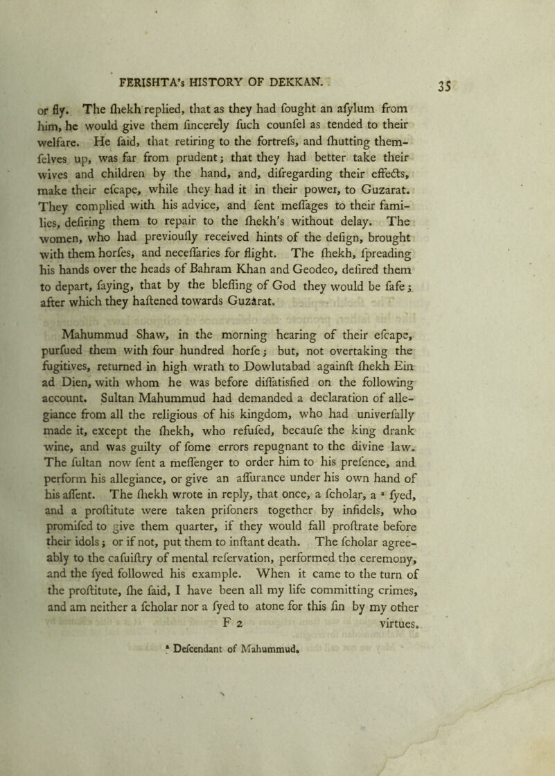or fly. The fliekh replied, that as they had fought an afylum from him, he would give them fincerely fuch counfel as tended to their welfare. He faid, that retiring to the fortrefs, and {hutting them- felves up, was far from prudent; that they had better take their wives and children by the hand, and, difregarding their effects, make their efcape, while they had it in their power, to Guzarat. They complied with his advice, and fent meflages to their fami- lies, defiring them to repair to the fhekh’s without delay. The women, who had previoufly received hints of the defign, brought with them horfes, and neceflaries for flight. The fhekh, fpreading his hands over the heads of Bahrain Khan and Geodeo, deflred them to depart, faying, that by the blefling of God they would be fafe ; after which they haftened towards Guzarat. Mahummud Shaw, in the morning hearing of their efcape, purfued them with four hundred horfe; but, not overtaking the fugitives, returned in high wrath to Dowlutabad againft fliekh Ein ad Dien, with whom he was before diflatisfied on the following account. Sultan Mahummud had demanded a declaration of alle- giance from all the religious of his kingdom, who had univerfally made it, except the fliekh, who refufed, becaufe the king drank wine, and was guilty of fome errors repugnant to the divine law. The fultan now fent a meflenger to order him to his prefence, and perform his allegiance, or give an afliirance under his own hand of his aflent. The fliekh wrote in reply, that once, a fcholar, a a fyed, and a proftitute were taken prifoners together by infidels, who promifed to give them quarter, if they would fall proflrate before their idols; or if not, put them to inftant death. The fcholar agree- ably to the cafuiftry of mental refervation, performed the ceremony, and the fyed followed his example. When it came to the turn of the proftitute, {he faid, I have been all my life committing crimes, and am neither a fcholar nor a fyed to atone for this fin by my other F 2 virtues. ‘ Descendant of Mahummud,
