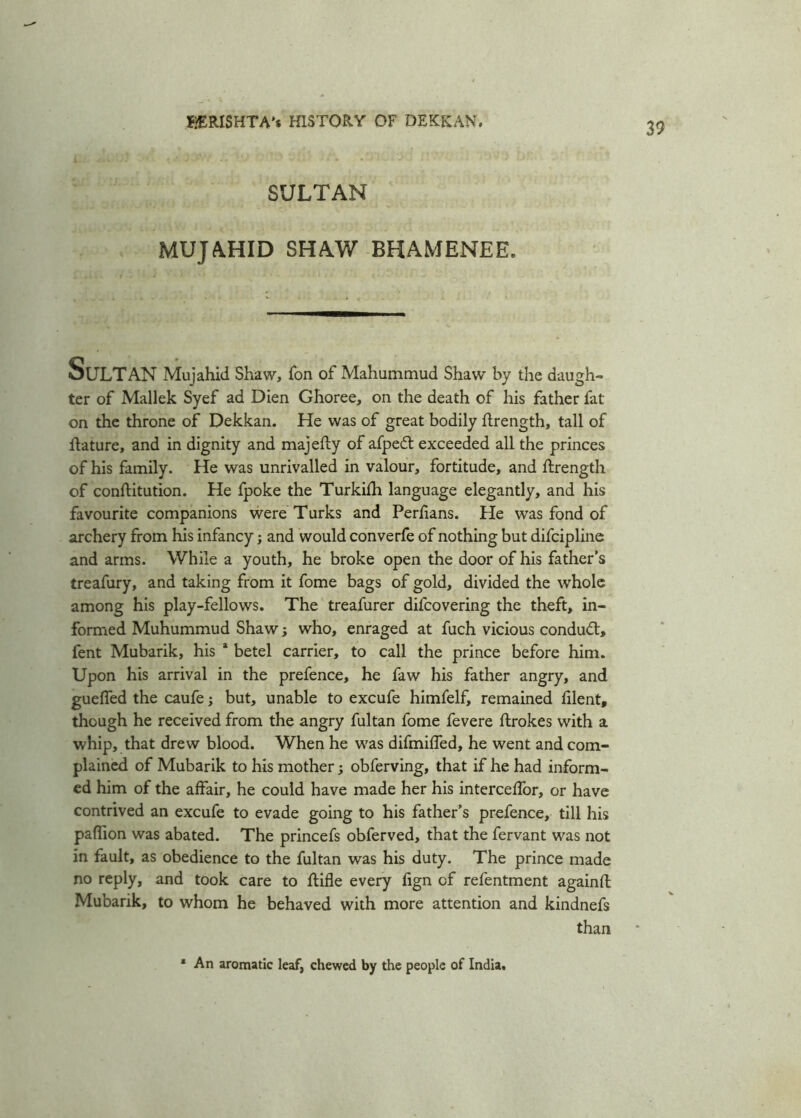 SULTAN MUJAHID SHAW BHAMENEE. StJLTAN Mujahid Shaw, Ton of Mahummud Shaw by the daugh- ter of Mallek Syef ad Dien Ghoree, on the death of his father fat on the throne of Dekkan. He was of great bodily ftrength, tall of flature, and in dignity and majefty of afpeft exceeded all the princes of his family. He was unrivalled in valour, fortitude, and ftrength of conftitution. He fpoke the Turkifh language elegantly, and his favourite companions were Turks and Perfians. He was fond of archery from his infancy; and would converfe of nothing but difcipline and arms. While a youth, he broke open the door of his father’s treafury, and taking from it fome bags of gold, divided the whole among his play-fellows. The treafurer difcovering the theft, in- formed Muhummud Shaw; who, enraged at fuch vicious conduct, fent Mubarik, his a betel carrier, to call the prince before him. Upon his arrival in the prefence, he faw his father angry, and gueffed the caufe; but, unable to excufe himfelf, remained filent, though he received from the angry fultan fome fevere ftrokes with a whip, that drew blood. When he was difmiffed, he went and com- plained of Mubarik to his mother; obferving, that if he had inform- ed him of the affair, he could have made her his interceffor, or have contrived an excufe to evade going to his father’s prefence, till his paffion was abated. The princefs obferved, that the fervant was not in fault, as obedience to the fultan was his duty. The prince made no reply, and took care to ftifle every fign of refentment againfl Mubarik, to whom he behaved with more attention and kindnefs than * An aromatic leaf, chewed by the people of India.