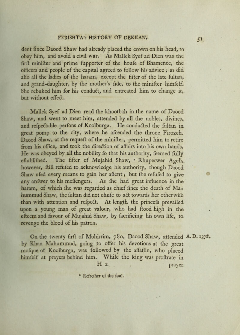 dent fince Daood Shaw had already placed the crown on his head, to obey him, and avoid a civil war. As Mallek Syef ad Dien was the firft minifter and prime fupporter of the houfe of Bhamenee, the officers and people of the capital agreed to follow his advice ; as did alfo all the ladies of the haram, except the lifter of the late fultan, and grand-daughter, by the mother’s fide, to the minifter himfelff She rebuked him for his condudt, and entreated him to change it, but without effedt. Mallek Syef ad Dien read the khootbah in the name of Daood Shaw, and went to meet him, attended by all the nobles, divines, and refpedtable perfons of Koolburga. He condu&ed the fultan in great pomp to the city, where he afcended the throne Firozeh. Daood Shaw, at the requeft of the minifter, permitted him to retire from his office, and took the direction of affairs into his own hands. He was obeyed by all the nobility fo that his authority, feemed fully eftablilhed. The filter of Mujahid Shaw, a Rhuperwer Ageh, however, ftill refufed to acknowledge his authority, though Daood Shaw ufed every means to gain her affent; but die refufed to give any anfwer to his meffengers. As Ihe had great influence in the haram, of which fhe was regarded as chief lince the death of Ma- hummud Shaw, the fultan did not chufe to a£t towards her otherwife than with attention and refpeit. At length the princefs prevailed upon a young man of great valour, who had flood high in the elleem and favour of Mujahid Shaw, by facrificing his own life, to revenge the blood of his patron. On the twenty firll of Mohirrim, 780, Daood Shaw, attended A.D, 137?. by Khan Mahummud, going to offer his devotions at the great mofque of Koolburga, was followed by the affaflin, who placed himfelf at prayers behind him. While the king was proffrate in H 2 prayer. * Refrelher of the foul.