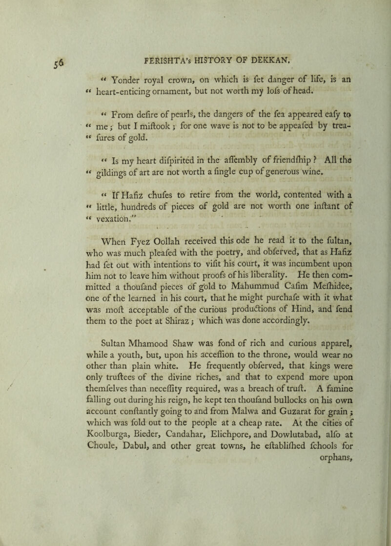 “ Yonder royal crown, on which is fet danger of life, is an « heart-enticing ornament, but not worth my lols of head. “ From delire of pearls, the dangers of the fea appeared ealy to « me; but I miftook ; for one wave is not to be appeafed by trea- “ fures of gold. «« Is my heart difpirited in the alfembly of friendlhip ? All the “ gildings of art are not worth a fingle cup of generous wine. « If Hafiz chufes to retire from the world, contented with a « little, hundreds of pieces of gold are not worth one inftant of vexation.” When Fyez Oollah received this ode he read it to the fultan, who was much pleafed with the poetry, and obferved, that as Hafiz had fet out with intentions to vifit his court, it was incumbent upon him not to leave him without proofs of his liberality. He then com- mitted a thoufand pieces of gold to Mahummud Cafim Melhidee, one of the learned in his court, that he might purchafe with it what was moll acceptable of the curious productions of Hind, and fend them to the poet at Shiraz ; which was done accordingly. Sultan Mhamood Shaw was fond of rich and curious apparel, while a youth, but, upon his accefiion to the throne, would wear no other than plain white. He frequently obferved, that kings were only truftees of the divine riches, and that to expend more upon themfelves than neceffity required, was a breach of trull. A famine falling out during his reign, he kept ten thoufand bullocks on his own account conllantly going to and from Malwa and Guzarat for grain ; which was fold out to the people at a cheap rate. At the cities of Koolburga, Bieder, Candahar, Elichpore, and Dowlutabad, alfo at Choule, Dabul, and other great towns, he eftablilhed fchools for orphans.