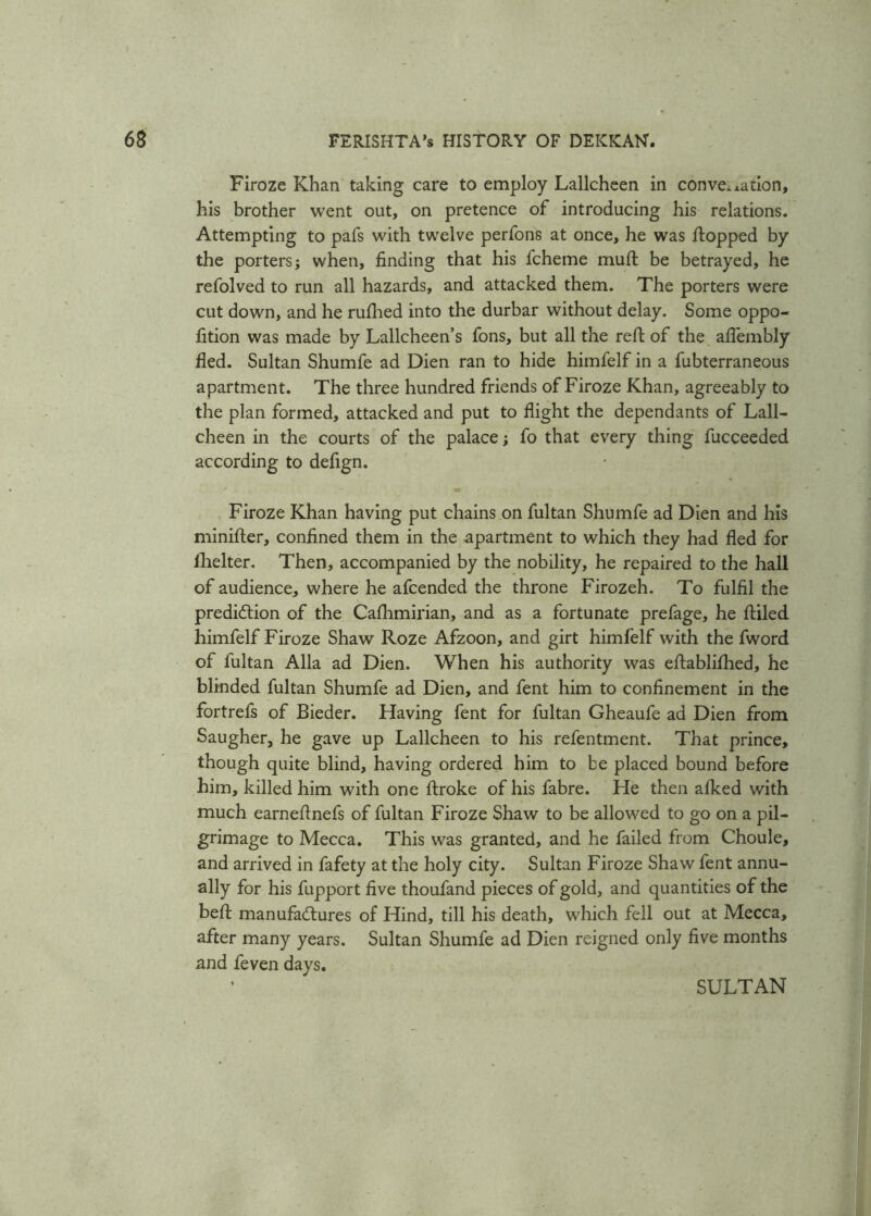 Firoze Khan taking care to employ Lallcheen in convention, his brother went out, on pretence of introducing his relations. Attempting to pafs with twelve perfons at once, he was flopped by the porters; when, finding that his fcheme muft be betrayed, he refolved to run all hazards, and attacked them. The porters were cut down, and he rufhed into the durbar without delay. Some oppo- fition was made by Lallcheen’s Tons, but all the reft of the aflembly fled. Sultan Shumfe ad Dien ran to hide himfelf in a fubterraneous apartment. The three hundred friends of Firoze Khan, agreeably to the plan formed, attacked and put to flight the dependants of Lall- cheen in the courts of the palace; fo that every thing fucceeded according to defign. Firoze Khan having put chains on fultan Shumfe ad Dien and his minifter, confined them in the apartment to which they had fled for fhelter. Then, accompanied by the nobility, he repaired to the hall of audience, where he afcended the throne Firozeh. To fulfil the prediction of the Cafhmirian, and as a fortunate prefage, he ftiled himfelf Firoze Shaw Roze Afzoon, and girt himfelf with the fword of fultan Alla ad Dien. When his authority was eftablifhed, he blinded fultan Shumfe ad Dien, and fent him to confinement in the fortrefs of Bieder. Having fent for fultan Gheaufe ad Dien from Saugher, he gave up Lallcheen to his refentment. That prince, though quite blind, having ordered him to be placed bound before him, killed him with one ftroke of his fabre. He then afked with much earneftnefs of fultan Firoze Shaw to be allowed to go on a pil- grimage to Mecca. This was granted, and he failed from Choule, and arrived in fafety at the holy city. Sultan Firoze Shaw fent annu- ally for his fupport five thoufand pieces of gold, and quantities of the beft manufactures of Hind, till his death, which fell out at Mecca, after many years. Sultan Shumfe ad Dien reigned only five months and feven days.