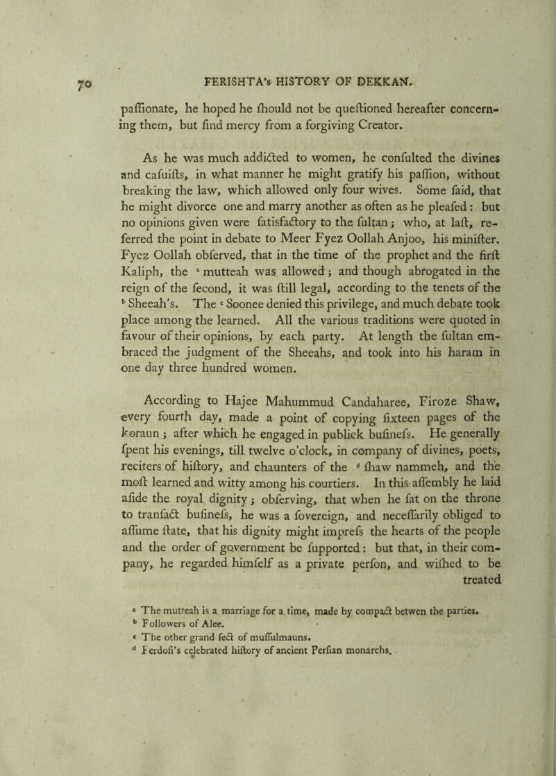 paffionate, he hoped he fhould not be queftioned hereafter concern- ing them, but find mercy from a forgiving Creator. As he was much add idled to women, he confulted the divines and cafuifts, in what manner he might gratify his paflion, without breaking the law, which allowed only four wives. Some faid, that he might divorce one and marry another as often as he pleafed : but no opinions given were fatisfadlory to the fultan; who, at laft, re- ferred the point in debate to Meer Fyez Oollah Anjoo, his minifter. Fyez Oollah obferved, that in the time of the prophet and the firfi: Kaliph, the * mutteah was allowed; and though abrogated in the reign of the fecond, it was Hill legal, according to the tenets of the b Sheeah’s. The e Soonee denied this privilege, and much debate took place among the learned. All the various traditions were quoted in favour of their opinions, by each party. At length the fultan em- braced the judgment of the Sheeahs, and took into his haram in one day three hundred women. According to Hajee Mahummud Candaharee, Firoze Shaw, every fourth day, made a point of copying fixteen pages of the k.oraun ; after which he engaged in publick bufinefs. He generally fpent his evenings, till twelve o’clock, in company of divines, poets, reciters of hiftory, and chaunters of the d fiiaw nammeh, and the moil learned and witty among his courtiers. In this afiembly he laid afide the royal dignity; obferving, that when he fat on the throne to tranfadl bufinefs, he was a fovereign, and neceflarily obliged to afliime ftate, that his dignity might imprefs the hearts of the people and the order of government be fupported: but that, in their com- pany, he regarded himfelf as a private perfon, and wifhed to be treated * The mutfeah is a marriage for a time, made by compact betwen the parties. L Followers of Alee. « The other grand fe£t of mufliilmauns. d Ferdoft’s celebrated hiftory of ancient Perfian monarchs.