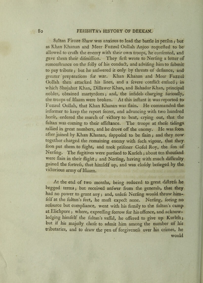 Sultan Firoze Shaw was anxious to lead the battle in perfon ; but as Khan Khanan and Meer Fuzzul Oollah Anjoo requeued to be allowed to crufh the enemy with their own troops, he confented, and gave them their difmiffion. They firfl wrote to Nerfing a letter of reinonftrance on the folly of his conduct, and advifing him to fubmit to pay tribute; but he anfwered it only by threats of defiance, and greater preparations for war. Khan Khanan and Meer Fuzzul Oollah then attacked his lines, and a fevere conflid enfued; in which Shujahut Khan, Dillawer Khan, and Bahadur Khan, principal nobles, obtained martyrdom; and, the infidels charging furioufly, the troops of Iflaam were broken. At this infant it was reported to Fuzzul Oollah, that Khan Khanan was (lain. He commanded the informer to keep the report fecret, and advancing with two hundred horfe, ordered the march of vidory to beat, crying out, that the fultan was coming to their afliftance. The troops at thefe tidings rallied in great numbers, and he drove off the enemy. He was foon after joined by Khan Khanan, fuppofed to be (lain ; and they now together charged the remaining enemy with fuch vigour, that they foon put them to flight, and took prifoner Goful Roy, the fon of Nerfing. The fugitives were purfued to Kurleh; about ten thoufand were flain in their flight; and Nerfing, having with much difficulty gained the fortrefs, fhut himfelf up, and was clofely belieged by the vidorious army of Iflaam. At the end of two months, being reduced to great diffrefs he begged terms; but received anfwer from the generals, that they had no power to grant any; and, unlefs Nerfing would throw him- felf at the fultan’s feet, he muft exped none. Nerfing, feeing no refource but compliance, went with his family to the fultan’s camp at Elichpore; where, exprefling forrow for his offence, and acknow- ledging himfelt the fultan’s vaflal, he offered to give up Kurleh; but if his majefty chofe to admit him among the number of his tributaries, and to draw the pen of forgivenefs over his crimes, he would