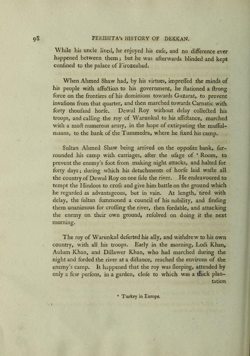 I 98 FERISHTA’s HISTORY OF DEKKAN. While his uncle lived, he enjoyed his eafe, and no difference ever happened between them; but he was afterwards blinded and kept confined to the palace of Firozeabad. When Ahmed Shaw had, by his virtues, impreffed the minds of his people with affedtion to his government, he ftationed a ftrong force on the frontiers of his dominions towards Guzarat, to prevent invafions from that quarter, and then marched towards Carnatic with forty thoufand horfe. Dewul Roy without delay collected his troops, and calling the roy of Warunkul to his affiftance, marched with a moll numerous army, in the hope of extirpating the mufful- mauns, to the bank of the Tummedra, where he fixed his camp. Sultan Ahmed Shaw being arrived on the oppofite bank, fur- rounded his camp with carriages, after the ufage of a Room, to prevent the enemy’s foot from making night attacks, and halted for forty days; during which his detachments of horfe laid waffe all the country of Dewul Roy on one fide the river. He endeavoured to tempt the Hindoos to crofs and give him battle on the ground which he regarded as advantageous, but in vain. At length, tired with delay, the fultan fummoned a council of his nobility, and finding them unanimous for croffing the river, then fordable, and attacking the enemy on their own ground, refolved on doing it the next morning. The roy of Warunkul deferted his ally, and withdrew to his own country, with all his troops. Early in the morning, Lodi Khan, Aulum Khan, and Dillawer Khan, who had marched during the night and forded the river at a diftance, reached the environs of the enemy’s camp. It happened that the roy was fleeping, attended by only a few perfons, in a garden, clofe to which was a thick plan- tation 8 Turkey in Europe.