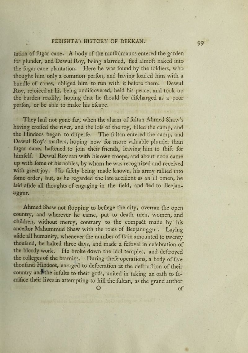 tation of fugar cane. A body of the muflulmauns entered the garden for plunder, and Dewul Roy, being alarmed, fled almoft naked into the fugar cane plantation. Here he was found by the foldiers, who thought him only a common perfon, and having loaded him with a bundle of canes, obliged him to run with it before them. Dewul Roy, rejoiced at his being undifcovered, held his peace, and took up the burden readily, hoping that he fhould be difcharged as a poor perfon, or be able to make his efcape. They had not gone far, when the alarm of fultan Ahmed Shaw’s having crofled the river, and the lofs of the roy, filled the camp, and the Hindoos began to difperfe. The fultan entered the camp, and Dewul Roy’s mailers, hoping now for more valuable plunder than fugar cane, haftened to join their friends, leaving him to fhift for himfelf. Dewul Roy ran with his own troops, and about noon came up with fome of his nobles, by whom he was recognized and received with great joy. His fafety being made known, his army rallied into fome order; but, as he regarded the late accident as an ill omen, he laid afide all thoughts of engaging in the field, and fled to Beejan- uggur. Ahmed Shaw not flopping to befiege the city, overran the open country, and wherever he came, put to death men, women, and children, without mercy, contrary to the compact made by his anceftor Mahummud Shaw with the roies of Beejanuggur. Laying afide all humanity, whenever the number of (lain amounted to twenty thoufand, he halted three days, and made a feflival in celebration of the bloody work. He broke down the idol temples, and deftroyed the colleges of the bramins. During thefe operations, a body of five thoufand Hindoos, enraged to defperation at the deftrudtion of their country anc^the infults to their gods, united in taking an oath to fa- crifice their lives in attempting to kill the fultan, as the grand author O of