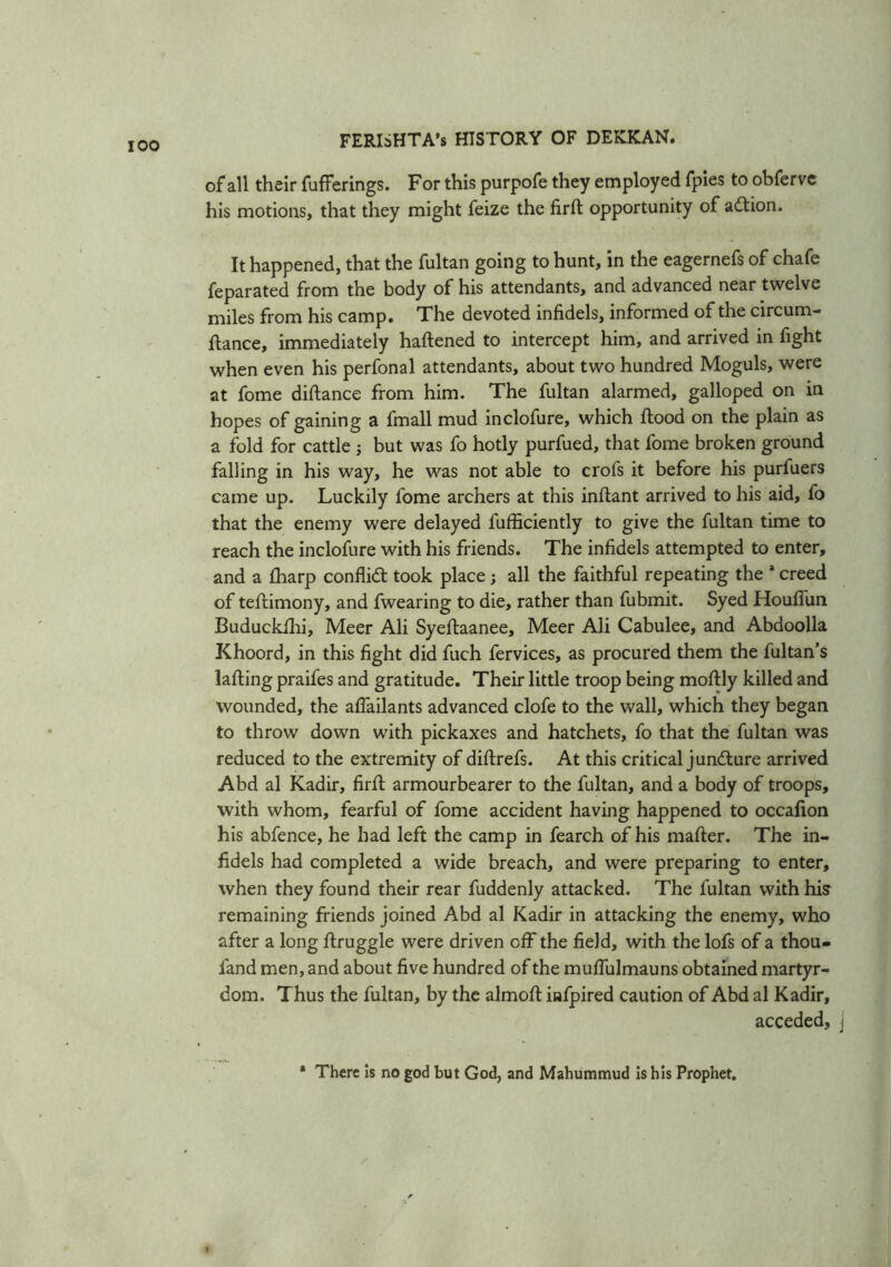 of all their fufferings. For this purpofe they employed fpies to obfervc his motions, that they might feize the firft opportunity of action. It happened, that the fultan going to hunt, in the eagernefs of chafe feparated from the body of his attendants, and advanced near twelve miles from his camp. The devoted infidels, informed of the circum- ftance, immediately haflened to intercept him, and arrived in fight when even his perfonal attendants, about two hundred Moguls, were at fome diftance from him. The fultan alarmed, galloped on in hopes of gaining a fmall mud inclofure, which flood on the plain as a fold for cattle ; but was fo hotly purfued, that fome broken ground falling in his way, he was not able to crofs it before his purfuers came up. Luckily fome archers at this inftant arrived to his aid, fo that the enemy were delayed fufficiently to give the fultan time to reach the inclofure with his friends. The infidels attempted to enter, and a fharp conflict took place; all the faithful repeating the a creed of tefdmony, and fwearing to die, rather than fubmit. Syed Houflun Buduckfhi, Meer Ali Syeflaanee, Meer Ali Cabulee, and Abdoolla Khoord, in this fight did fuch fervices, as procured them the fultan’s lafling praifes and gratitude. Their little troop being moftly killed and wounded, the afiailants advanced clofe to the wall, which they began to throw down with pickaxes and hatchets, fo that the fultan was reduced to the extremity of diftrefs. At this critical juncture arrived Abd al Kadir, firft armourbearer to the fultan, and a body of troops, with whom, fearful of fome accident having happened to occafion his abfence, he had left the camp in fearch of his matter. The in- fidels had completed a wide breach, and were preparing to enter, when they found their rear fuddenly attacked. The fultan with his remaining friends joined Abd al Kadir in attacking the enemy, who after a long ftruggle were driven off the field, with the lofs of a thou- land men, and about five hundred of the muflulmauns obtained martyr- dom. Thus the fultan, by the almoft infpired caution of Abd al Kadir, acceded. * There is no god but God, and Mahummud is his Prophet.