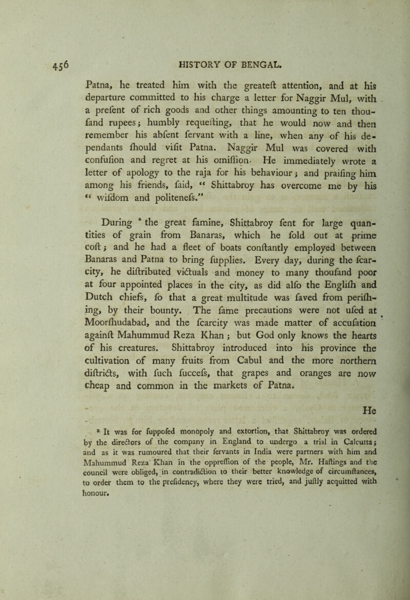 Patna, he treated him with the greateft attention, and at his departure committed to his charge a letter for Naggir Mul, with a prefent of rich goods and other things amounting to ten thou- fand rupees ; humbly requeuing, that he would now and then remember his abfent fervant with a line, when any of his de- pendants fhould viflt Patna. Naggir Mul was covered with confufion and regret at his omiflion. He immediately wrote a letter of apology to the raja for his behaviour; and prailing him among his friends, faid, “ Shittabroy has overcome me by his “ wifdom and politenefs.” During a the great famine, Shittabroy fent for large quan- tities of grain from Banaras, which he fold out at prime coft; and he had a fleet of boats conftantly employed between Banaras and Patna to bring fupplies. Every day, during the fcar- city, he distributed victuals and money to many thoufand poor at four appointed places in the city, as did alfo the English and Dutch chiefs, fo that a great multitude was faved from perilh- ing, by their bounty. The fame precautions were not ufed at Moorfhudabad, and the fcarcity was made matter of accufation againfl: Mahummud Reza Khan j but God only knows the hearts of his creatures. Shittabroy introduced into his province the cultivation of many fruits from Cabul and the more northern diftridts, with fuch fuccefs, that grapes and oranges are now cheap and common in the markets of Patna. He a It was for fuppofed monopoly and extortion, that Shittabroy was ordered by the directors of the company in England to undergo a trial in Calcutta; and as it was rumoured that their fervants in India were partners with him and Mahummud Reza Khan in the oppreflion of the people, Mr. Haftings and the council were obliged, in contradi&ion to their better knowledge of circumftances, to order them to the prefidency, where they were tried, and juftly acquitted with honour.