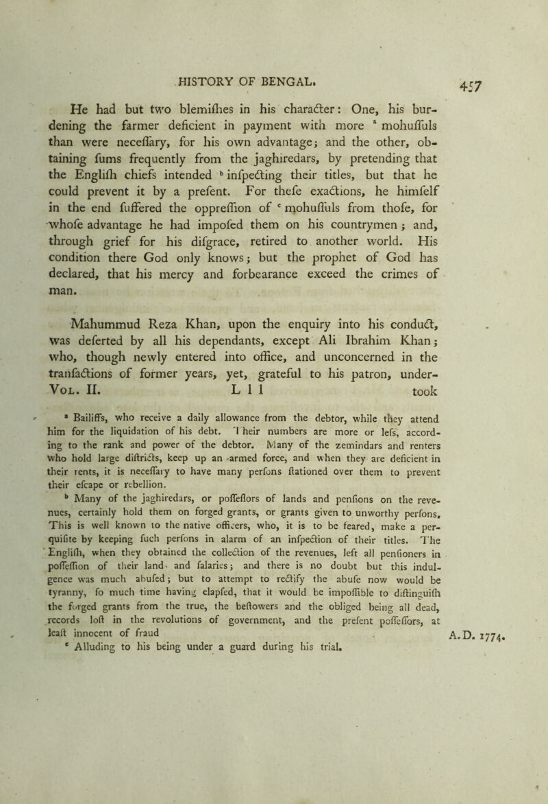 He had but two blemiffies in his charadter: One, his bur- dening the farmer deficient in payment with more 1 mohuffuls than were neceffary, for his own advantage; and the other, ob- taining fums frequently from the jaghiredars, by pretending that the Engliffi chiefs intended b infpedting their titles, but that he could prevent it by a prefent. For thefe exactions, he himfelf in the end fuffered the oppreffion of c mohuffuls from thofe, for -whofe advantage he had impofed them on his countrymen ; and, through grief for his difgrace, retired to another world. His condition there God only knows; but the prophet of God has declared, that his mercy and forbearance exceed the crimes of man. Mahummud Reza Khan, upon the enquiry into his conduct, was deferted by all his dependants, except Ali Ibrahim Khan; who, though newly entered into office, and unconcerned in the tranfadtions of former years, yet, grateful to his patron, under- Vol. II. L 1 1 took a Bailiffs, who receive a daily allowance from the debtor, while they attend him for the liquidation of his debt. 'I heir numbers are more or lefs, accord- ing to the rank and power of the debtor. Many of the zemindars and renters who hold large diftrids, keep up an armed force, and when they are deficient in their rents, it is neceffary to have many perfons Rationed over them to prevent their efcape or rebellion. b Many of the jaghiredars, or poffeflors of lands and penfions on the reve- nues, certainly hold them on forged grants, or grants given to unworthy perfons. This is well known to the native officers, who, it is to be feared, make a per- quifite by keeping fuch perfons in alarm of an infpedion of their titles. The Englifh, when they obtained the colledion of the revenues, left all penfioners in poffeffion of their land> and falaries; and there is no doubt but this indul- gence was much abufed; but to attempt to redify the abufe now would be tyranny, fo much time having elapfed, that it would be impoffible to diftinguifh the forged grants from the true, the befiowers and the obliged being all dead, records loft in the revolutions of government, and the prefent pcffefibrs, at lealt innocent of fraud c Alluding to his being under a guard during his trial. A.D. 1774.