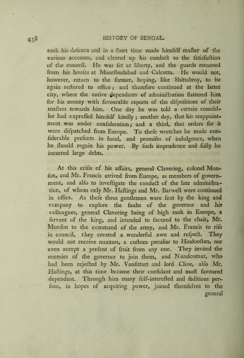 45s took his defence and in a fhort time made himfelf matter of the various accounts, and cleared up his conduct to the fatisfadtion of the council. He was fet at liberty, and the guards removed from his houfes at Moorfhudabad and Calcutta. He would not, however, return to the former, hoping, like Shittabroy, to be again rellored to office; and therefore continued at the latter city, where the native dependants of adminittration flattered him for his money with favourable reports of the difpofitions of their matters towards him. One day he was told a certain counfel- lor had exprefled himfelf kindly; another day, that his reappoint- ment was under confideration; and a third, that orders for it were difpatched from Europe. To thefe wretches he made con- fiderable prefents in hand, and promifes of indulgence, when he fhould regain his power. By fuch imprudence and folly he incurred large debts. At this crifls of his affairs, general Clavering, colonel Mon- fon, and Mr. Francis arrived from Europe, as members of govern- ment, and alfo to inveftigate the conduct of the late adminiftra- tion, of whom only Mr. Hattings and Mr. Barwell were continued in office. As thefe three gentlemen were fent by the king and company to explore the faults of the governor and his colleagues, general Clavering being of high rank in Europe, a fervant of the king, and intended to fucceed to the chair, Mr. Monfon to the command of the army, and Mr. Francis to rife in council, they created a wonderful awe and refpe<tt. They would not receive nuzzars, a cuttom peculiar to Hindoottan, nor even accept a prefent of fruit from any one. They invited the enemies of the governor to join them, and Nundcomar, who had been rejected by Mr. Vanfittart and lord Clive, alfo Mr. Hattings, at this time became their confidant and moft favoured dependant. Through him many felf-interetted and feditious per- fons, in hopes of acquiring power, joined themfelves to the general