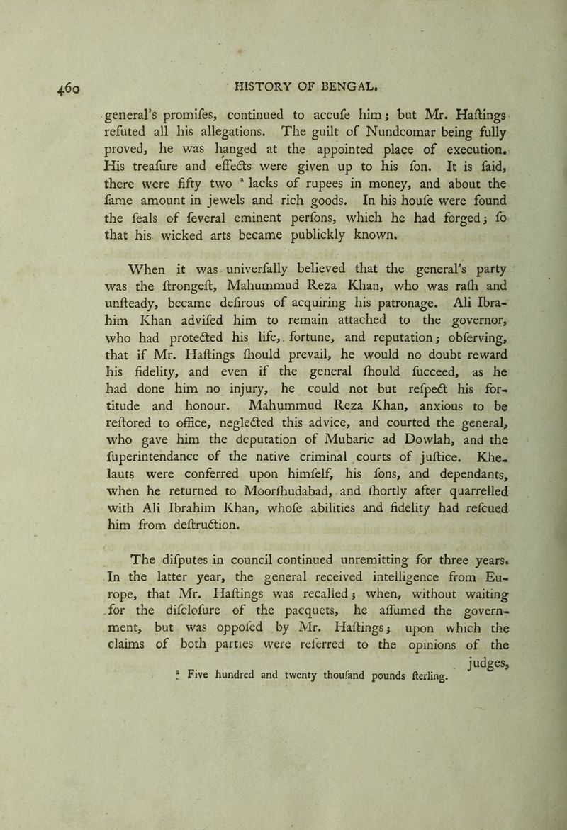 general’s promifes, continued to accufe him; but Mr. Haftings refuted all his allegations. The guilt of Nundcomar being fully proved, he was hanged at the appointed place of execution. His treafure and effects were given up to his fon. It is faid, there were fifty two a lacks of rupees in money, and about the fame amount in jewels and rich goods. In his houfe were found the feals of feveral eminent perfons, which he had forged; fo that his wicked arts became publickly known. When it was univerfally believed that the general’s party was the ftrongeft, Mahummud Reza Khan, who was rafh and unfteady, became defirous of acquiring his patronage. Ali Ibra- him Khan advifed him to remain attached to the governor, who had protected his life,. fortune, and reputation; obferving, that if Mr. Haftings fhould prevail, he would no doubt reward his fidelity, and even if the general fhould fucceed, as he had done him no injury, he could not but refpeA his for- titude and honour. Mahummud Reza Khan, anxious to be reftored to office, negledted this advice, and courted the general, who gave him the deputation of Mubaric ad Dowlah, and the fuperintendance of the native criminal courts of juftice. Khe- lauts were conferred upon himfelf, his fons, and dependants, when he returned to Moorfhudabad, and lhortly after quarrelled with Ali Ibrahim Khan, whofe abilities and fidelity had refcued him from deftrudtion. The difputes in council continued unremitting for three years. In the latter year, the general received intelligence from Eu- rope, that Mr. Haftings was recalled; when, without waiting for the difclofure of the pacquets, he affirmed the govern- ment, but was oppol'ed by Mr. Haftings; upon which the claims of both parties were referred to the opinions of the judges, t Five hundred and twenty thoufand pounds fterling.