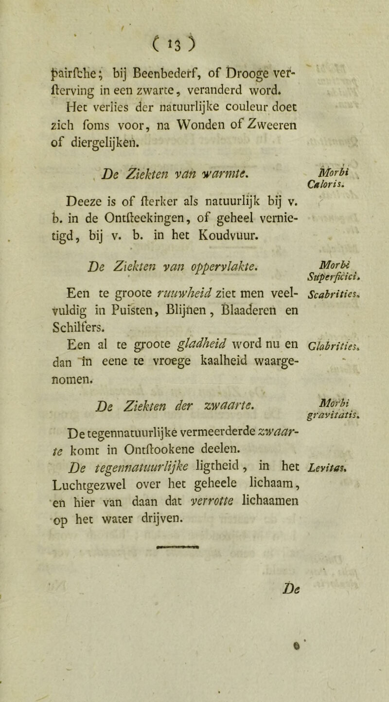 J>airfblie; bij Beenbederf, of Drooge ver- derving in een zwarte, veranderd word. Her verlies der natuurlijke couleur doet zich foms voor, na Wonden of Zweeren of diergelijken. A . ' ■ . De Ziekten van warmte. Morbi Caloris. Deeze is of derker als natuurlijk bij v. b. in de Ontdeekingen, of geheel vernie- tigd, bij V. b. in het Koudvuur. De Ziekten van oppervlakte. Morbi ' Superficiei, Een te groote rimwheid ziet men veel- Scabrities. vuldig in Puisten, Blijnen, Blaaderen en Schilfers. Een al te groote gladheid word nu en Qiabrities. dan in eene te vroege kaalheid waarge- nomen. De Ziekten der zwaarte. Mom gravitatis. De tegennatuurlijké vermeerderde zwaar- te komt in Ontdookene deelen. De tegennat uur lijke ligtheid, in het Levitas. Luchtgezwel over het geheele lichaam, •en hier van daan dat verrotte lichaamen op het water drijven.