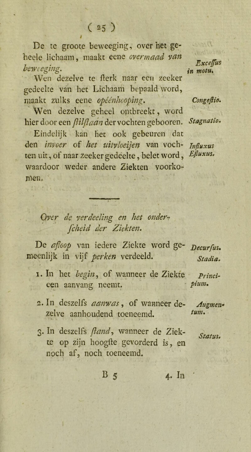 t De tc groote beweeging, over het ge- becle lichaam, maakt ecnc ovennaad vcin bewceging. Wen dezelve te flerk naar een zeeker gedeelte van het Lichaam bepaald word, maakt zulks eene opéénheoping. Wen dezelve geheel ontbreekt, word hier door een flilfladn der vochten gebooren. Eindelijk kan het ook gebeuren dat den invoer of het uitvloeijen van voch- ten uit, of naar zeeker gedeelte, belet word, waardoor weder andere Ziekten voorko- jiiem • . Over de verdeeling en het onder-t fcheid der Ziekten. De afloop van iedere Ziekte word ge- meenlijk in vijf perken verdeeld. 1. In het begin., of wanneer de Ziekte een aanvang neemt. 2. In deszelfs aanwas., of wanneer de- zelve aanhoudend toeneemd. 3. In deszelfs fland., wanneer de Ziek- te op zijn hoogfte gevorderd is, en noch af, noch toeneemd. B 5 4. In Exeejfus in motu. Congeflio. Stagnatio. Influxus Efluxus, Decurfus. Stadia. Princi- pium. Zugmen* turn. Status.