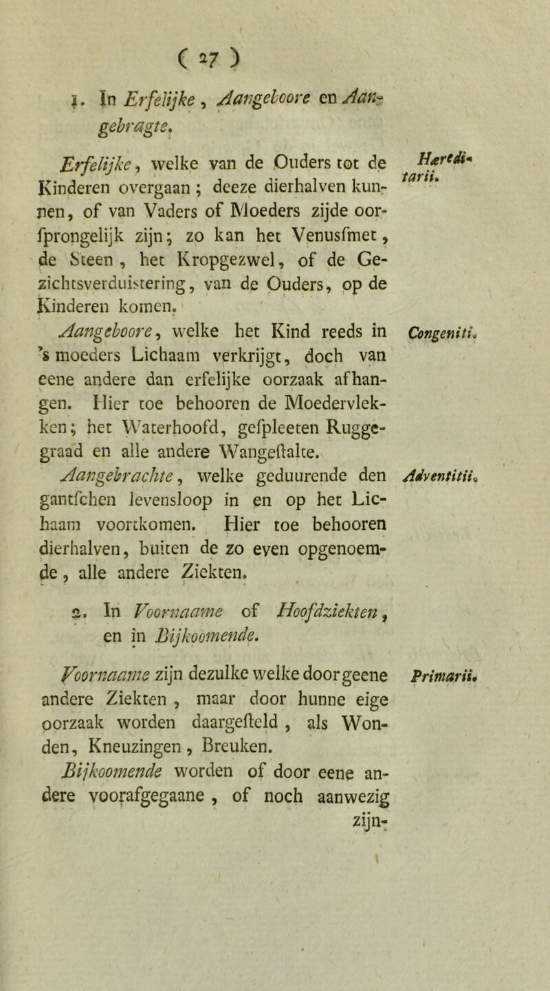 1. In ErfeKjke, JangelooreenJaKr gebragte. Erfelijke ^ welke van de Ouders tot de Kinderen overgaan ; deeze dierhalven kunr ren, of van Vaders of Moeders zijde oor- fprongelijk zijn; zo kan het Venusfmet, de Steen , het Kropgezwel, of de Ge- zichtsverduKtering, van de Ouders, op de Kinderen komen, Aangehoore^ welke het Kind reeds in ’s moeders Lichaam verkrijgt, doch van eene andere dan erfelijke oorzaak afhan- gen. Hier toe behooren de Moedervlek- ken; het Waterhoofd, gefpleeten Rugge- graad en alle andere Wangeftalte. Aangebrachte ^ welke geduurende den gantfchen levensloop in en op het Lic- haam voortkomen. Hier toe behooren dierhalven, buiten de zo even opgenoem- de , alle andere Ziekten. 2. In Voornaame of Hoofdziekten ^ en in Bijkoomende. Voornaame zijn dezulke welke doorgeene andere Ziekten , maar door hunne eige oorzaak worden daargelleld , als Won- den , Kneuzingen, Breuken. Bijkoomende worden of door eene an- dere voorafgegaane , of noch aanwezig H^redi* tariu Congenitis Adventitiis Primarii,