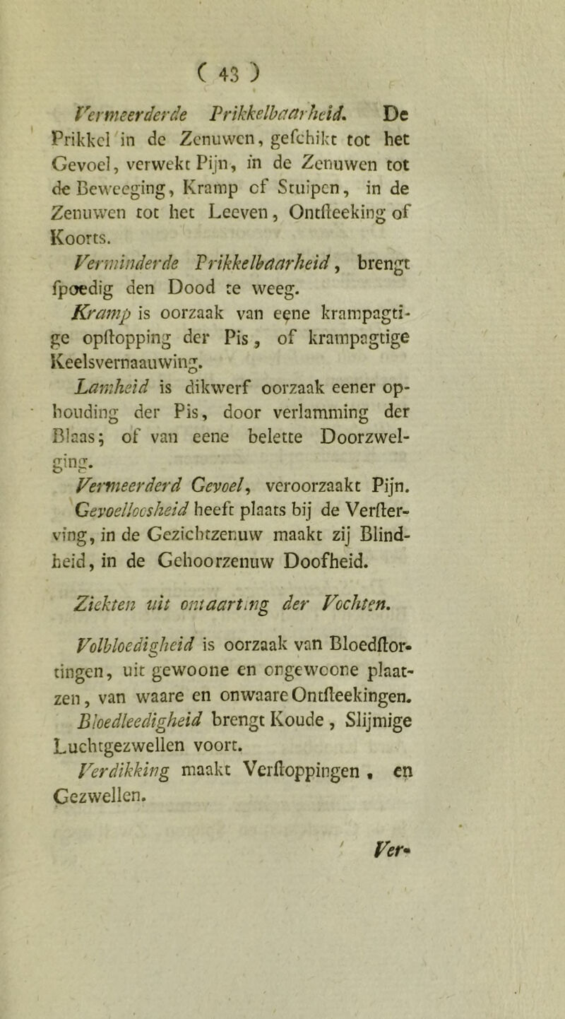 Vermeerderde Prikkelbaarheid. De Prikkel in de Zenuwen, gefchikt tot het Gevoel, verwekt Pijn, in de Zenuwen tot deBeweeging, Kramp cf Stuipen, in de Zenuwen tot het Leeven, Ontfteeking of Koorts. Verminderde Prikkelbaarheid, brengt fpoedig den Dood te weeg. Kramp is oorzaak van eene krampagti- ge opftopping der Pis, of krampagtige Keelsvernaauwing. Lamheid is dikwerf oorzaak eener op- houding der Pis, door verlamming der Blaas; of van eene belette Doorzwel- ging. Vei'vieerderd Gevoel^ veroorzaakt Pijn. Gevoelloosheid heeft plaats bij de Verder- ving, in de Geziebtzenuw maakt zij Blind- heid, in de Gehoorzenuw Doofheid. Ziekten uit ontaart mg der Vochten. Volbloedigheid is oorzaak van Bloedflor- tingen, uit gewoone en orgeweone plaat- zen, van waare en onwaareOntdeekingen. Bioedleedigheid brengt Koude , Slijmige Luchtgezwellen voort. Verdikking maakt Verdoppingen , cn Gezwellen. ' Ver-