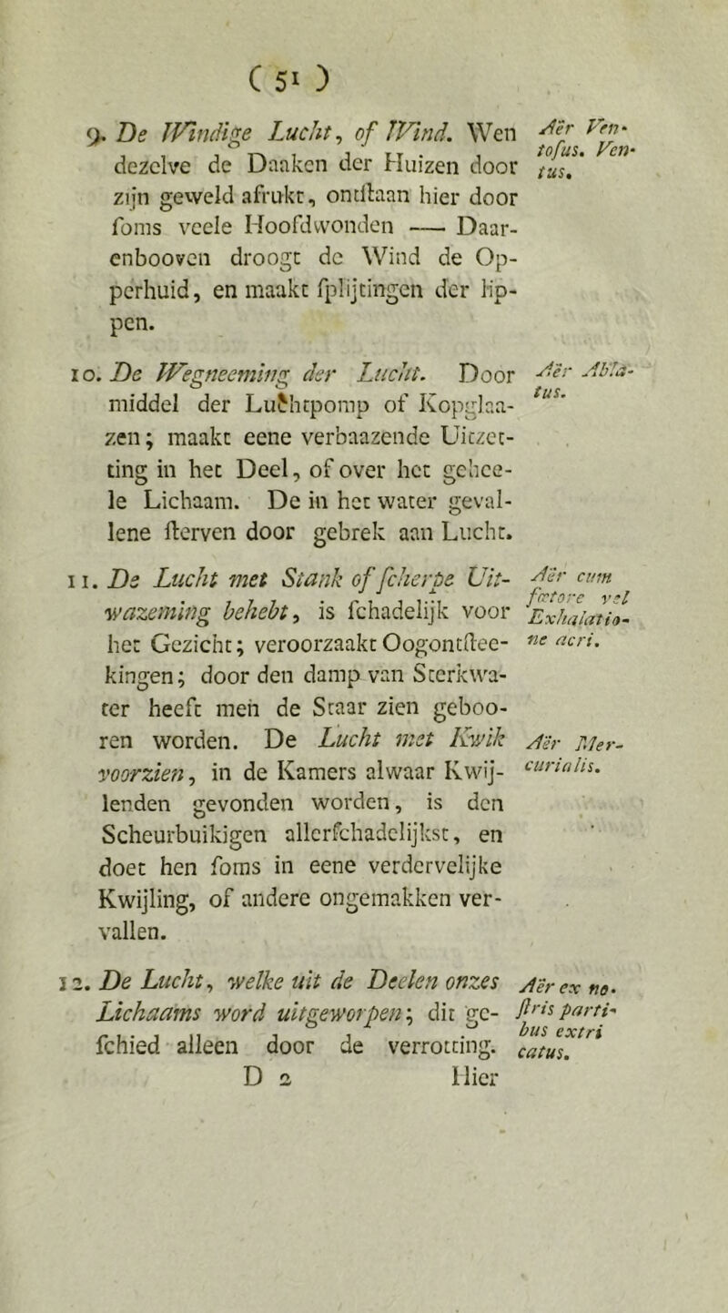 9* 05 IVindige Lucht^ of JVind. Wen dezelve de Danken der Huizen door ^tuT.’ zijn geweld afrukt, ondlaan hier door foms vcele Hoofdwonden — Daar- enbooven droogt de Wind de Op- perhuid, en maakt fplijtingen der lip- pen. lo. De Wemeeminz der Lucht. Door AU!a- middel der LuHirpomp of Kopglaa- zen; maakt eene verbaazende Uitzet- ting in het Deel, of over het gehee- le Lichaam. De in het water geval- lene fterven door gebrek aan Lucht. De Lucht met Stank of fcheröe Uk- fegtore wazeming heheht^ is fchadelijk voor Exhalatio- het Gezicht; veroorzaakt Oogontdec- kingen; door den damp van Sterkwa- ter heeft men de Staar zien geboo- ren worden. De Lucht met Ry/ik Ah- Mer- voorzien, in de Kamers alwaar Kwij- lenden gevonden worden, is den Scheurbuikigen allcrfchadclijkst, en doet hen foms in eene verdervelijke Kwijling, of andere ongemakken ver- vallen. iz. De Lucht., '•aielke uk de Deekn onzes ytërextio^ Lichaams word uitgeworpen'., dit gc- fi>’isparfi- J 1 • ‘^xtri fchied alleen door de verrotting, i^tus. D 2 Hier