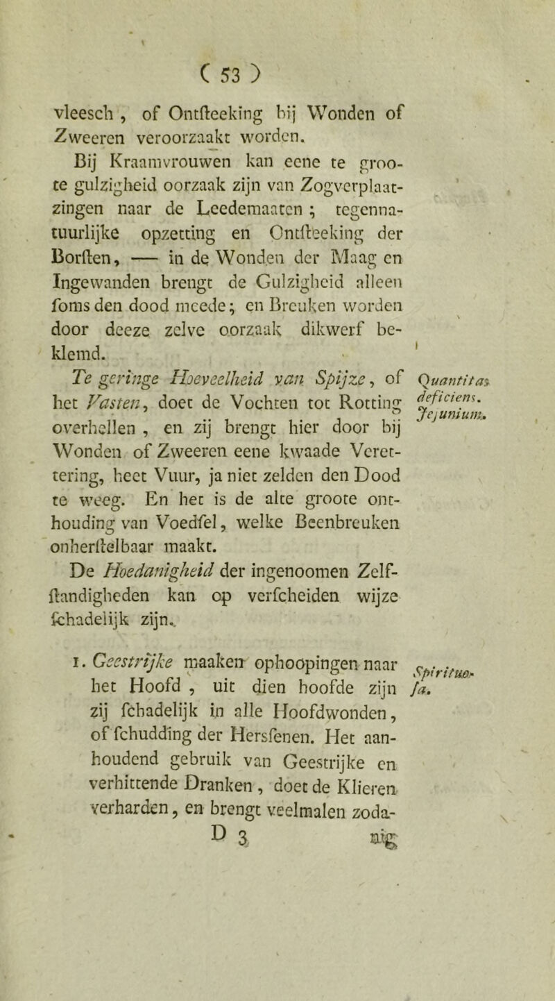 vleesch , of Ontfteeking bij Wonden of Zweeren veroorzaakt worden. Bij Kraamvrouwen kan eene te groo- te gulzigheid oorzaak zijn van Zogvcrplaat- zingen naar de Lcedemaatcn ; tegenna- tuurlijke opzetting en Ondleeking der Borden, — in de Wonden der Maag en Ingewanden brengt de Gulzigheid alleen foms den dood mcede; en Breuken worden door deeze zelve oorzaak dikwerf be- klemd. Te geringe Hoeveelheid van Spijze, of het Vasten^ doet de Vochten tot Rotting overhellen , en zij brengt hier door bij Wonden of Zweeren eene kwaade Veret- tering, heet Vuur, ja niet zelden den Dood te weeg. En het is de alte groore ont- houding wan Voedfel, welke Beenbreuken onherdelbaar maakt. De Hoedanigheid der ingenoomen Zelf- flandiglicden kan op vcrfcheiden wijze fchadelijk zijn.. I. Geestrijke maakerr ophoopingen naar het Hoofd , uit dien hoofde zijn zij fchadelijk in alle Hoofdwonden, of fchuddlng der Hersfenen. Het aan- houdend gebruik van Geestrijke en verhittende Dranken , doet de Klieren verharden, en brengt veelmalen zoda- D 3 aig; I Quantitas^ deficiens. Jejunium,. x^piritu/Or Ja.