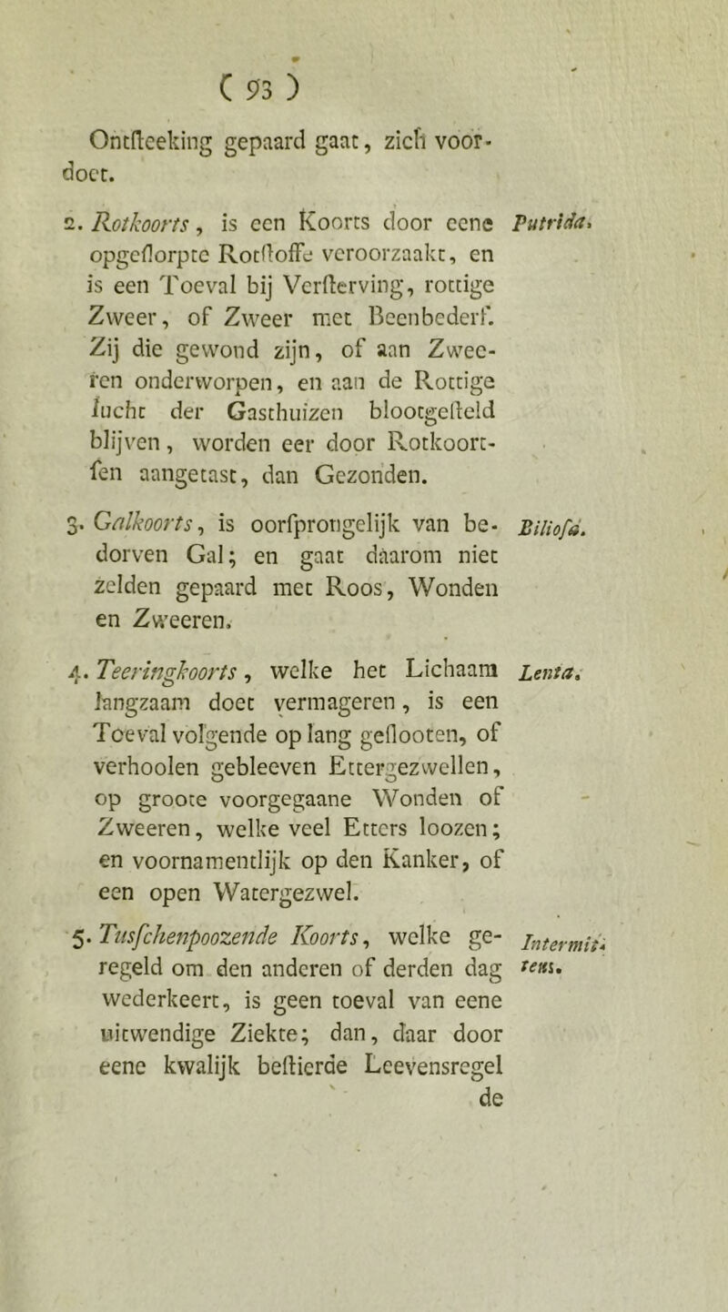 Ontdeeking gepaard gaat, zicfl voor- docc. 2. Rotkoorts, is een Koorts door cene opgedorpte RotdofFe veroorzaakt, en is een Toeval bij Verderving, rottige Zweer, of Zweer met Beenbederf. Zij die gewond zijn, of aan Zwec- ren onderworpen, en aan de Rottige lucht der Gasthuizen blootgedeld blijven, worden eer door Rotkoort- fen aangetast, dan Gezonden. 3. Galkoorts^ is oorfprongelijk van be- dorven Gal; en gaat daarom niet zelden gepaard met Roos, Wonden en Zweeren. 4. Teeringkoorts, welke het Lichaam langzaam doet y^rmageren, is een Toéval volgende oplang geflooten, of verhoolen gebleeven Ettergezwellen, op grooce voorgegaane Wonden of Zweeren, welke veel Etters loozen; en voorna men tl ijk op den Kanker, of een open Watergezwel. ^.Tiisfchenpoozende Koorts., welke ge- regeld om den anderen of derden dag wederkeert, is geen toeval van eene uitwendige Ziekte; dan, daar door eene kwalijk beftierde Leevensregel de Putrida, Biliofd. Lenia, Intermit* ieui.