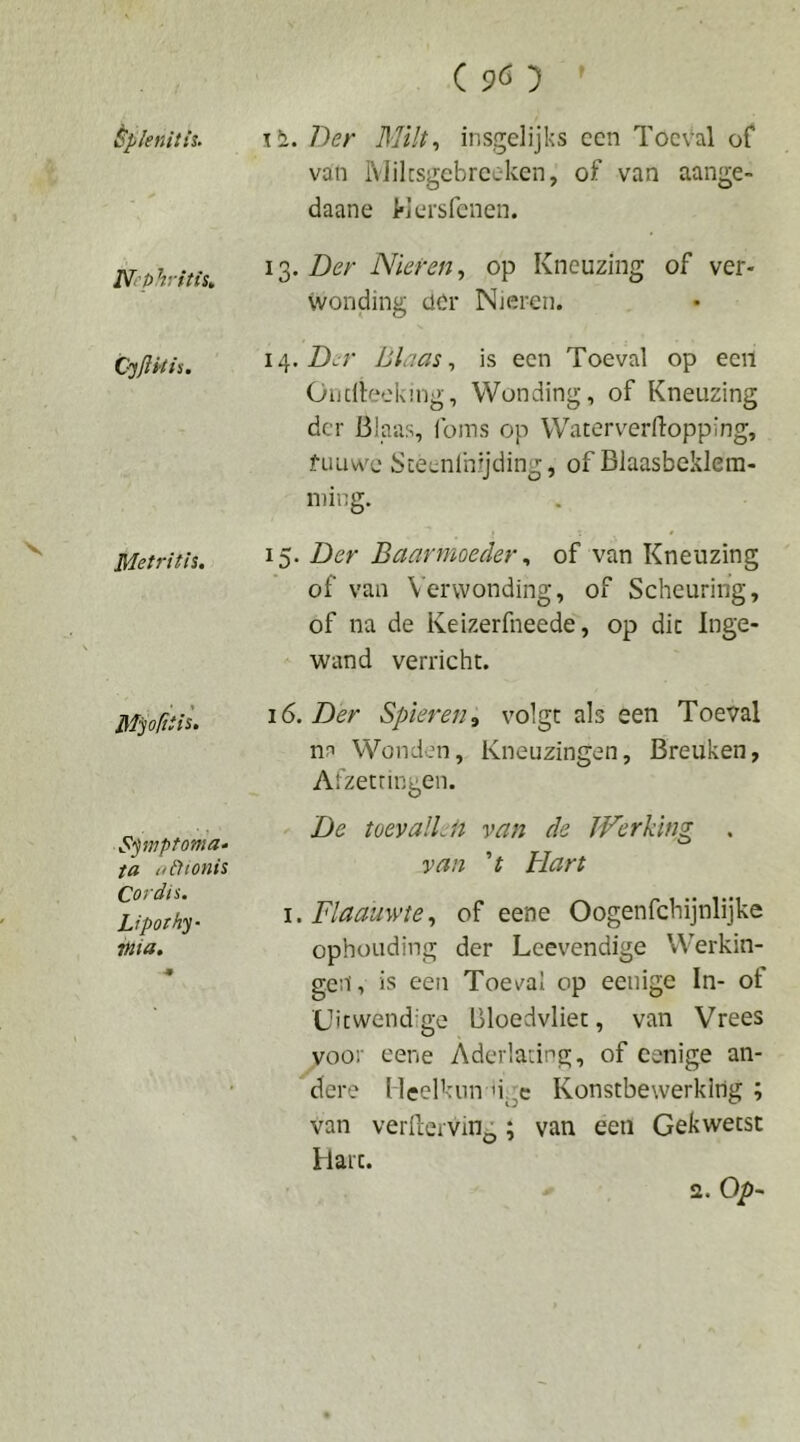 ( pö 5 ' èpknitis. Der Milt., insgelijks een Toeval of van IVJilcsgcbrceken, of van aange- daane Mersfenen. NephritiSt 10). Der Nieren., op Kneuzing of ver- wonding clCr Nieren. 14. Z)^r blaas, is een Toeval op een Oudlecknig, Wending, of Kneuzing der Blaas, loms op Waterverftopping, fuLiwc Steenlhijding, of Blaasbeklem- niing. ^ Metri t is. \ 15. Der Baarmoeder, of van Kneuzing of van Verwonding, of Scheuring, of na de Keizerfneede, op die Inge- wand verricht. Mpftti^‘ 16. Der Spieren^ volgt als een Toeval nn Wonden, Kneuzingen, Breuken, Aizetringen. Spvptoma» ta t^dtonis Cordis. Liporhy- 7Hia, •9 De toevalLii van de Werking . van 't Hart i.Flaauwte, of eene Oogenfehijnlijke ophüuding der Leevendige Werkin- gen, is een Toeval op eenige In- of Uitwendige Bloedvliet, van Vrees voor eene Aderlating, of eenige an- \ dere lleelknn 'igc Konstbewerklng ; van verfterving; van een Gekwetst Hart. 2. Op-