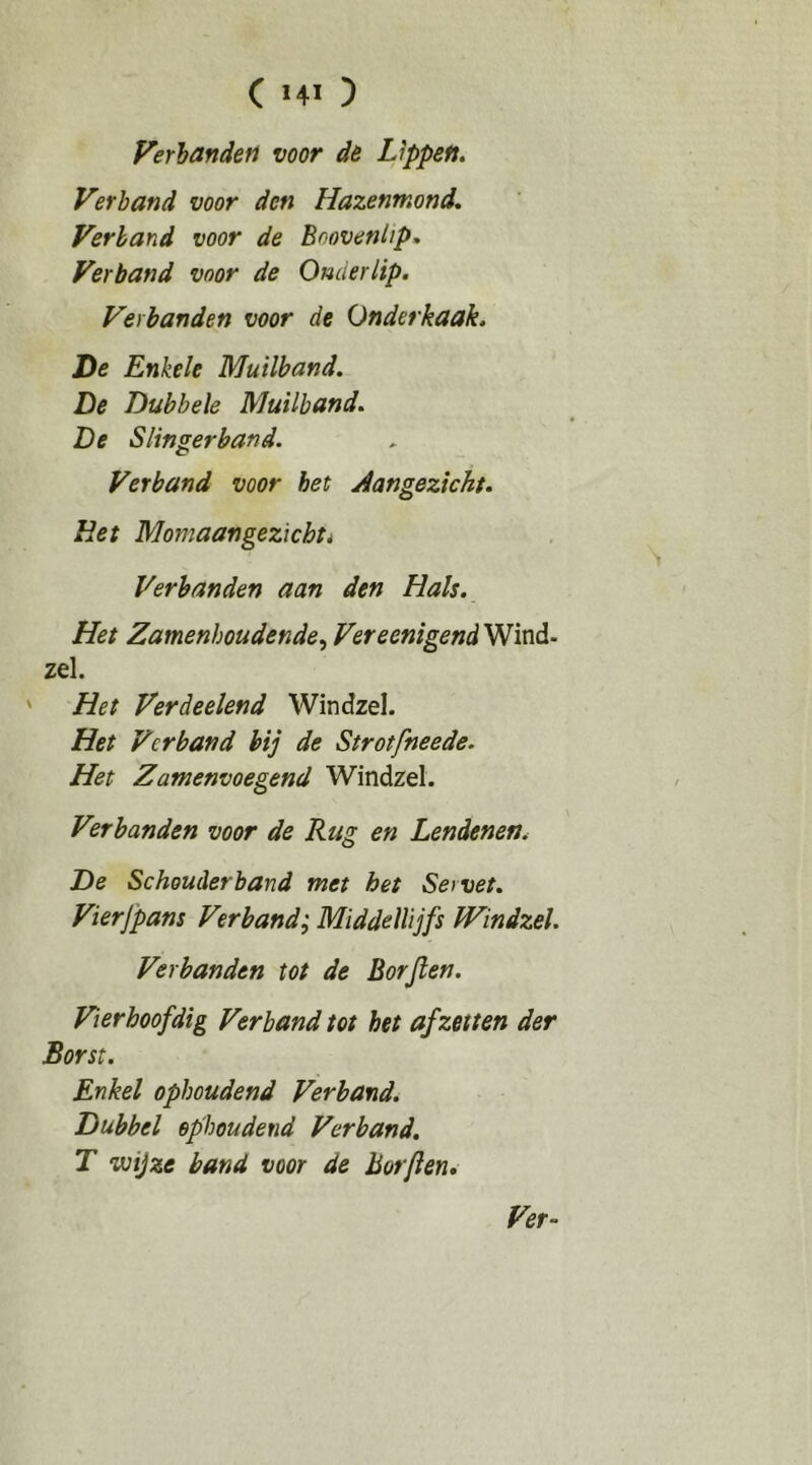 C HI ) Verhanden voor de Lippen. Verband voor den Hazenmond. Verband voor de Boovenhp. Verband voor de Onderlip. Verhanden voor de Onderkaak. De Enkele Muilband. De Dubbele Muilband. De Slingerband. Verband voor het Aangezicht. Het Momaangezichti Verbanden aan den Hals. Het Zamenboudende^ VereenigendWinó.- zei. ' Het Verdeelend Windzel. Het Verband bij de Strotfneede. Het Zamenvoegend Windzel. Verbanden voor de Rug en Lendenen. De Schouderband met het Servet. Vierjpans Verband; Middellijfs Windzel. Verhanden tot de Borjlen. Vierhoofdig Verband tot het af zetten der Borst. Enkel ophoudend Verband. Dubbel ophoudend Verband. T wijze band voor de Borjien,
