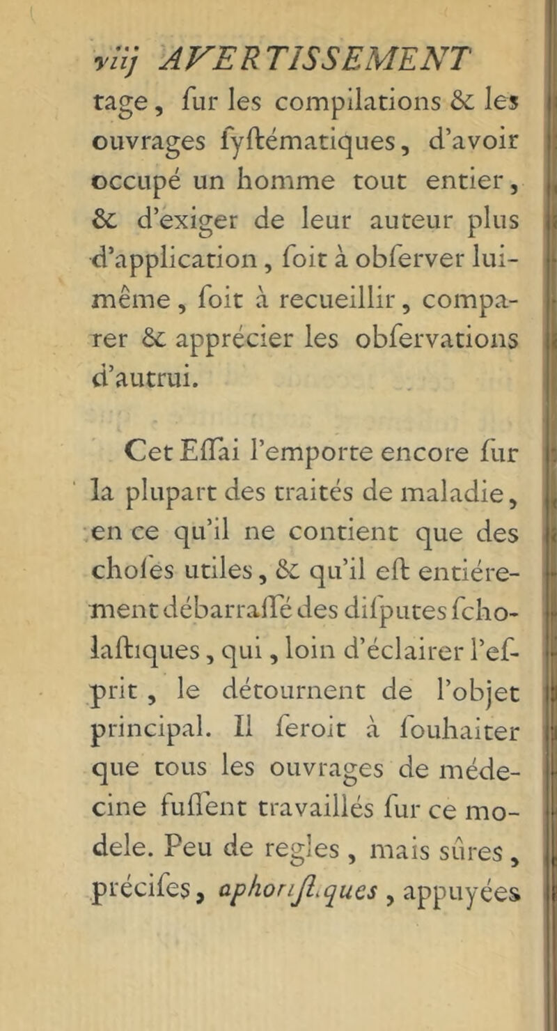 ylij AVERTISSEMENT rage, fur les compilations &; les ouvrages lyfbématiques, d’avoir occupé un homme tout entier, & d’exiger de leur auteur plus d’application, Toit à obferver lui- même , Toit à recueillir, compa- rer ôc apprécier les obfervations d’autrui. Cet Elïai l’emporte encore fur la plupart des traités de maladie, ,en ce qu’il ne contient que des choies utiles, &: qu’il eft entière- ment débarralTé des difputes fcho- laftiques, qui, loin d’éclairer l’ef- prit , le détournent de l’objet principal. Il feroit à fouhaiter que tous les ouvrages de méde- cine fuflbnt travaillés fur ce mo- dèle. Peu de regies , mais sûres , précifes, aphonjl.ques , appuyées