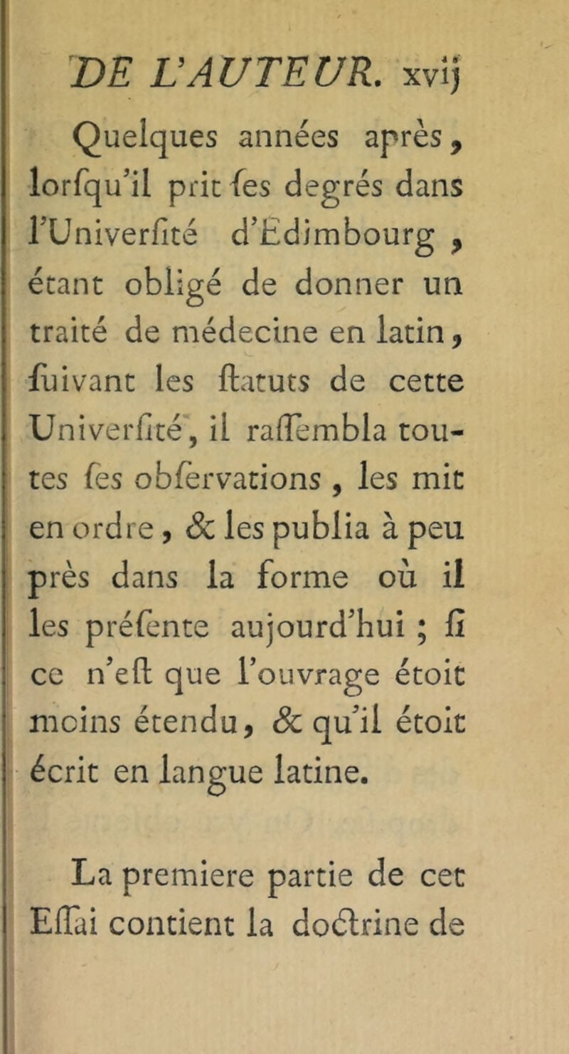 DE LAUTEUR, xvij Quelques années après, lorfqu’il prie fes degrés dans rUniverfité d’Edimbourg , étant obligé de donner un traité de médecine en latin, fuivant les ftatuts de cette Univerfité , il rafîembla tou- tes fes oblèrvations , les mit en ordre , & les publia à peu près dans la forme où il les préfente aujourd’hui ; lî ce n’efl; que l’ouvrage étoic moins étendu, & qu’il étolt écrit en langue latine. La premiere partie de cet Eflai contient la doélrine de