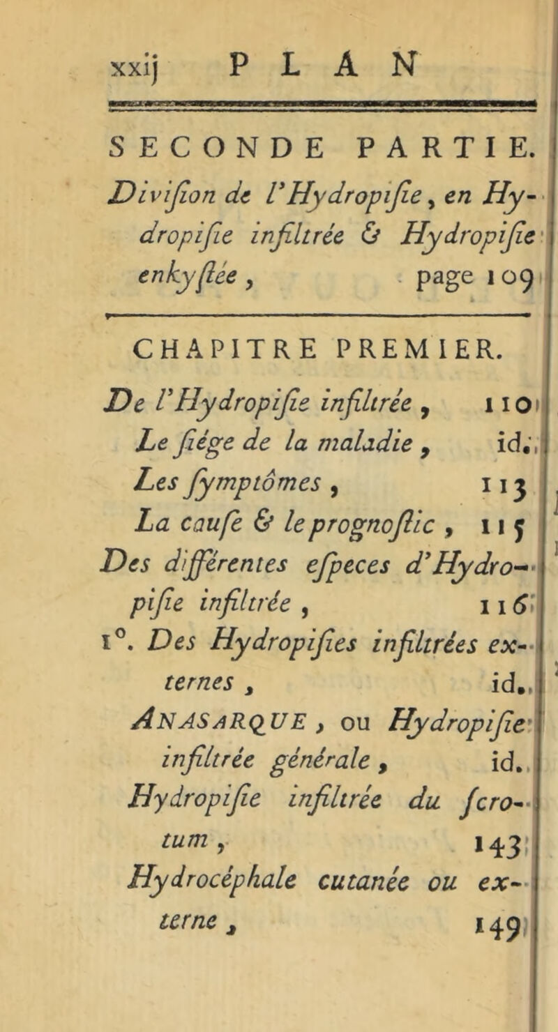 SECONDE PARTIE. Dlvijion di l’Hydropijie ^ en Hy-- dropifie infiltrée & Hydropifie'^ enkyliée , . page 10911 CHAPITRE PREMIER. De rHydropifie infiltrée , 110»! Le fiége de la maladie , id;,j Les fiymptomes , La caufe & leprognofiic , 1*5 Des différentes efipeces d'Hydro-^'X pifie infiltrée , 11 I®. Des Hydropifies infiltrées ex^-\ ternes , id„j, AnasaRq^UE , ou Hydropifie*\ infiltrée générale , id..i Hydropifie infiltrée du fero^A turn 1431 Hydrocéphale cutanée ou CX^A terne ^ 149)1