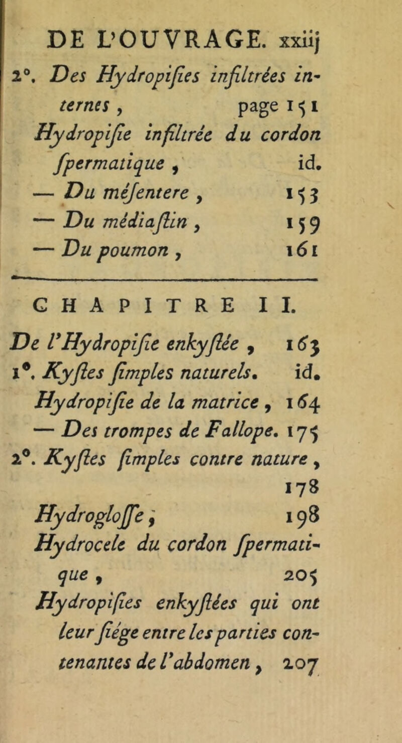 DE L’OUVRAGE, xxiij 2®. Des Hydropifîes infiltrées in- ternes , page 1^1 Hydropijie infiltrée du cordon fpermatique , id, — Du méjentere , 153 — Du médiajlin , 159 — Du poumon , \6i CHAPITRE II. De l*Hydropijie enkyjlée , i6'5 i*. Kyfles fimples naturels, id. Hydropijie de la matrice 9 1^4 — Des trompes de Fallope, lyj 2®. Kyfles flmples contre nature, 178 Hydroglojfe198 Hydrocele du cordon Jpermati- que , 205 Hydropifîes enkyjîées qui ont Leur Jiége entre les parties con- tenantes de Vabdomen, 207