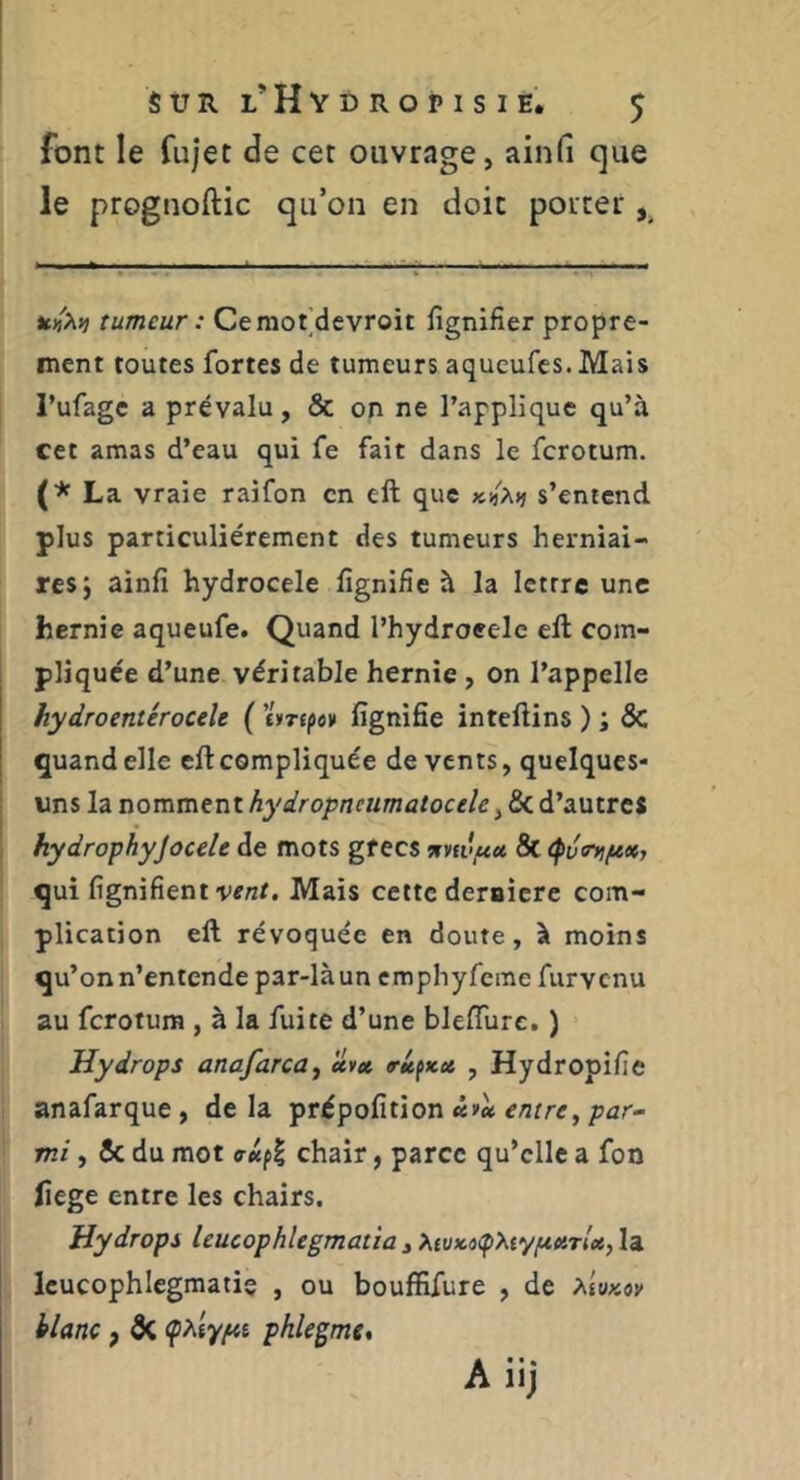 font le fujet de cet ouvrage, ainfi que le prognoftic qu’on en doit porter ^ tumeur : Ceraot’devroit lignifier propre- ment toutes fortes de tumeurs aqueufcs. Mais l’ufagc a prévalu, & on ne l’applique qu’à cet amas d’eau qui fe fait dans le fcrotum. (■^ La vraie raifon en eft que s’entend plus particuliérement des tumeurs herniai- res j ainfî hydrocele fignifie à la lettre une hernie aqueufe. Quand l’hydroeele eft com- pliquée d’une véritable hernie , on l’appelle hydroentérocele ( liripev lignifie inteftins ) ; ÔC quand elle eft compliquée de vents, quelques- uns la nomment hydropneumatocele, & d’autreS hydrophyjocele de mots grecs wvti'wa & <pvir>ifex, qui lignifient vent. Mais cette deraicre com- plication eft révoquée en doute, à moins qu’on n’entende par-là un emphyfeme furvenu au ferotura , à la fuite d’une blefliire, ) Hydrops anafarca, uvet trU^x.» , Hydropifie anafarque, delà prépofition e/Jtre,/Jûr- mi, 5c du mot chair, parce qu’elle a fon liege entre les chairs. Hydrops leucophlegmatîa , XtvKoepXtyf^eiTlct, la Icucophlegmatis , ou bouffifure , de xiuKov hlanc, 5c (phty^i phlegme.