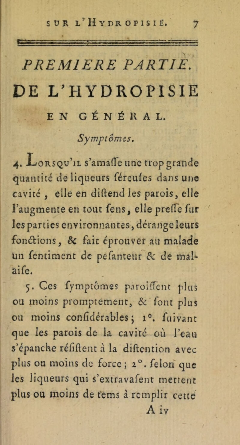 PREMIERE PARTIE^ DE L’HYDROPISIE EN GÉNÉllAL. Symptômes. 4. Lorsqu’il s’amafle une trop grande quantité de liqueurs féreufes dans une cavité , elle en diftend les parois, elle l’augmente en tout fens, elle prcfle fur les parties environnantes, dérangeleurs fondions, & fait éprouver au malade un fentiment de pefanteur év de mal*- aife. 5. Ces fymptômes paroifTênt plus ou moins promptement, & font plus ou moins confidérables j 1®. fuivanc que les parois de la cavité où l’eau s’épanche réfiftent à la diftention avec plus ou moins de force 52°. felon que les liqueurs qui s’extravafent mettent plus ou moins de ferns à remplir cette A iv