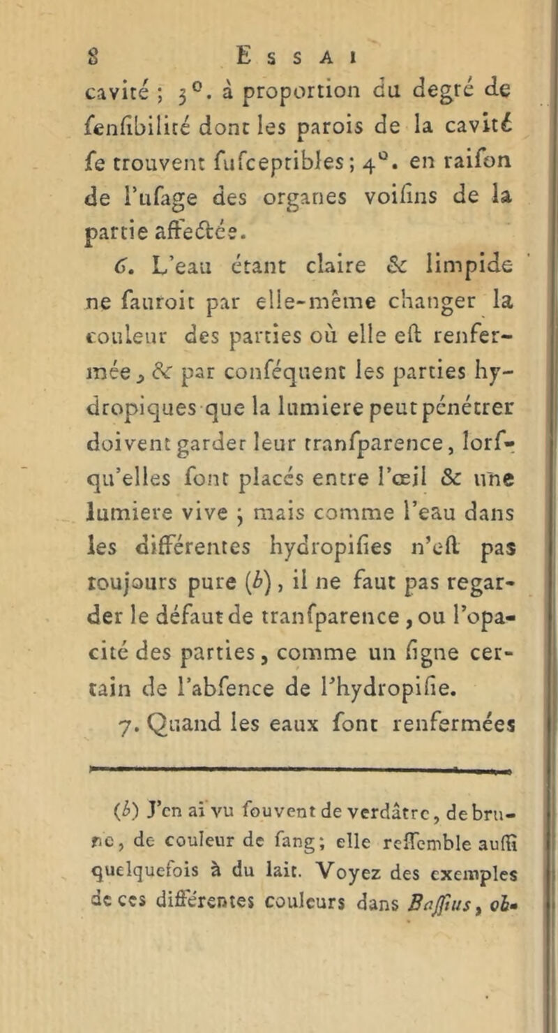cavité ; 3*^. à proportion du degré de fendbilité donc les parois de la cavité fe trouvent fiifcepribles; 4*^. en raifon de l’ufage des organes voidns de la partie aft'eétée. 6, L’eau étant claire & limpide ne fauroit par elle-même changer la couleur des parties où elle eft renfer- mée;, de par conféquent les parties hy- dropiques que la lumière peutpenétrer doivent garder leur rranfparence, lorf-, qu’elles font placés entre l’œil & une lumière vive j mais comme l’eau dans les différentes hydropifies n’efl pas toujours pure (é»), il ne faut pas regar- der le défaut de iranfparence ,ou l’opa- cité des parties, comme un ligne cer- tain de l’abfence de l’hydropifie. 7, Quand les eaux font renfermées (^) J’en ai'vu fou vent de verdâtre, de bru- ne, de couleur de fang; elle rcîTemble audî quelquefois à du lait. Voyez des exemples de ces différentes couleurs dans Bitftus, oh-