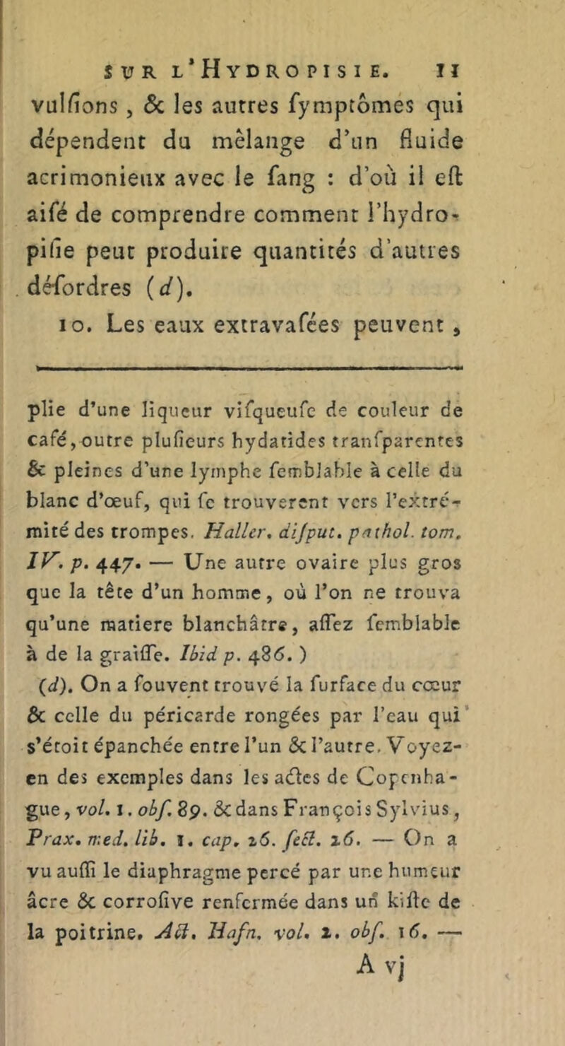 vulfions, ÔC les autres fymptômes qui dépendent du mélange d’un fluide acrimonieux avec le fang : d’où il eft aifé de comprendre comment i’hydro-r pille peut produire quantités d’autres désordres (d), lo. Les eaux extravafées peuvent , plie d’une liqueur virqueufc de couleur de café,outre plufieurs hydatides traiifparcntes 6c pleines d’une lymphe fcmblable à celle du blanc d’œuf, qui fc trouvèrent vers l’extré- iTiité des trompes, Haller, di/puc. paihol. torn. IK. p. 447. — Une autre ovaire plus gros que la tête d’un homme, où l’on ne trouva qu’une raatiere blanchâtre, aflez femblablc à de la gratlTe. Ibid p. 486. ) {d). On a fouvent trouvé la furface du cœur & celle du péricarde rongées par l’eau qui’ s’étoit épanchée entre l’un & l’autre, Voyez- en des exemples dans les aélcs de Copenha- gue, vo/. I. obf, 8p. dedans François Sylvius, Prax. med. Ub. i. cap. z6. feSl. i6, — On a vu auffi le diaphragme percé par une humeur âcre de corrofîve renfermée dans un kifte de la poitrine, Hafn, vol. x. obf. \6. — A vj