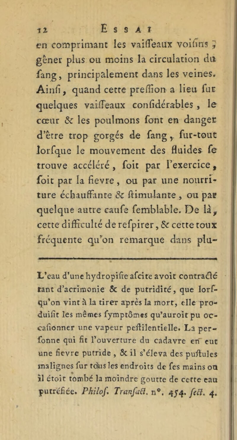 en comprimant les vailîeaux voi(ms , gêner plus ou moins la circulation tUi fang, principalement dans les veines. Ainfi, quand cette preflion a lieu fur quelques vailTeaux confidérables , le cœur ôc les poulmons font en danger d’être trop gorgés de fangfur-tout lorfquc le mouvement des fluides fe trouve accéléré, foit par l’exercice, foit par la fievre, ou par une nourri- ture échauffante & ftimulante , on par quelque autre caufe femblable. De là^ cette difficulté de refpirer, & cette toux fréquente qifon remarque dans plu- L’eau d’une hydropifie afcite avoir contraéié tant d’acrînaonie & de putridité, que lorf- qu’on vint à la tirer après la mort, elle pro- duifîc les mêmes fymptômes qu’auroit pu oe- cafionner une vapeur pellilentielle. La per- fonne qui fit l’ouverture du cadavre en eut une fievre putride , & il s’éleva des pullules malignes fur tdus les endroits de fes mains ota îl étoit tombé la moindre goutte de cette eau