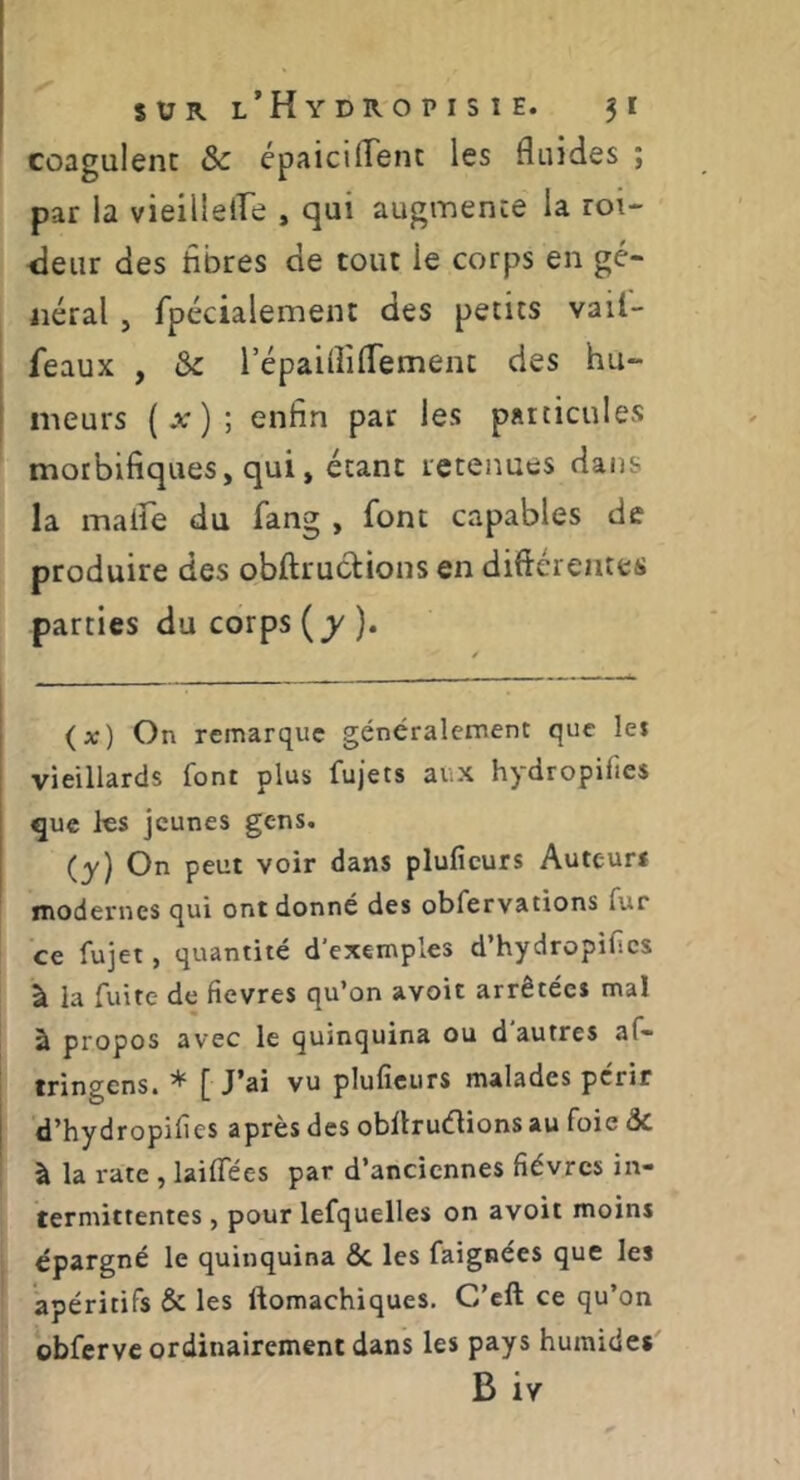 coagulent & épaiciflent les fluides ; par la vieiilelfe , qui augmente la roi- iieiir des fibres de tout le corps en gé- néral , fpécialement des petits vail- feaux , ôc répaifliflement des hu- meurs ( ) ; enfin par les paicicules morbifiques, qui, étant retenues dans la malfe du fang , font capables de produire des obftruclions en diftérentes parties du corps {y)» (») On remarque généralement que lei vieillards font plus fujets aux hydropifies que les jeunes gens. (y) On peut voir dans pluficurs Auteur* modernes qui ont donné des obfervations fur ce fujet, quantité d'exemples d’hydropifics à la fuite de fievres qu’on avoit arrêtée* mal à propos avec le quinquina ou d autres af- tringens. * [ J’ai vu pluficurs malades périr d’hydropifies après des obÜruélions au foie ÔC à la rate , laiflees par d’anciennes fièvres in- termittentes , pour lefquelles on avoit moins épargné le quinquina ÔC les faignées que les apéritifs ôc les ftomachiques. C’eft ce qu’on obfcrvc ordinairement dans les pays humide*' B iy