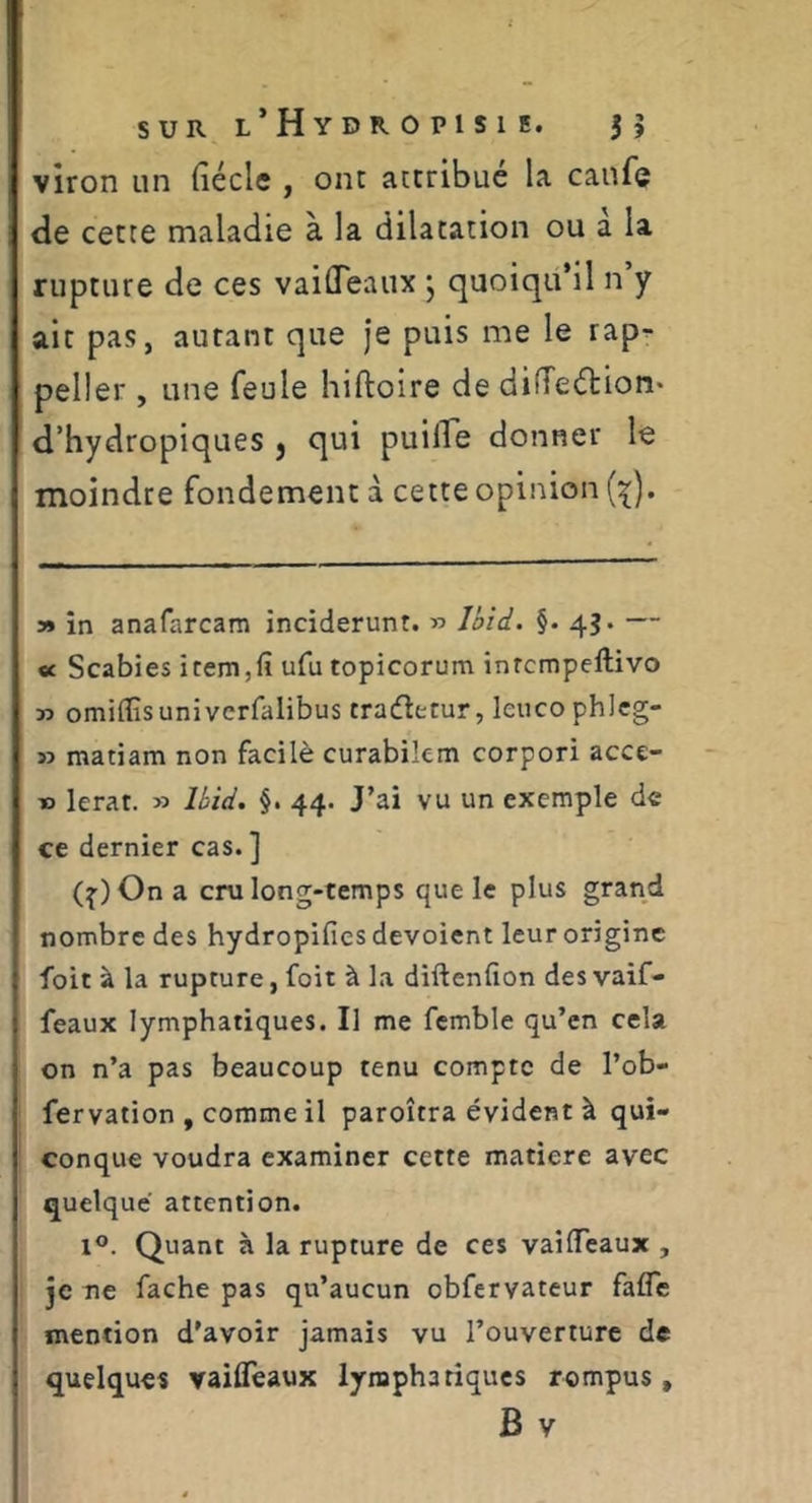 vîron un fiécle , ont attribué la caufe de cette maladie à la dilatation ou à la rupture de ces vaifleaux ^ quoiqu’il n y ait pas, autant que je puis me le rap^ peller , une feule hiftoire de difTeélion* d’hydropiques , qui puifle donner le moindre fondement à cette opinion y» în anafarcam inciderunt. » Jôid. §. 43. — « Scabies item,(î ufu topicorum inrcmpcftivo » omiflîsuniverfalibus trafletur, leucophlcg- » matiam non facilè curabikm corpori acce- » lerat. » Uid. §. 44. J’ai vu un exemple de ce dernier cas. ] (^)Ona cm long-temps que le plus grand nombre des hydropifics dévoient leur origine foit à la rupture, foit à la diftenfion des vaif- feaux lymphatiques. Il me fcmble qu’en cela on n’a pas beaucoup tenu compte de l’ob- fervation , comme il paroîtra évident à qui- conque voudra examiner cette matière avec quelque attention. 1®. Quant à la rupture de ces vaiffeaux , je ne fâche pas qu’aucun obfervateur fafle mention d’avoir jamais vu l’ouverture de quelques vailTeaux lymphatiques rompus,
