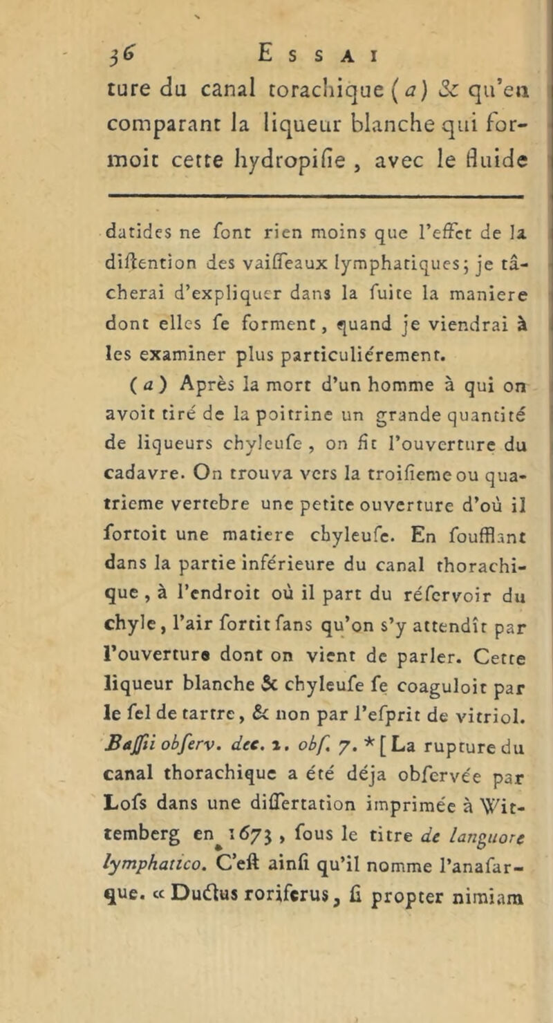ture du canal torachique ( j) 3c qu’eu comparant la liqueur blanche qui for- moic cette hydropifie , avec le fluide datides ne font rien moins que l’effet de la diffention des vaiffeaux lymphatiques; je ta- i cherai d’expliquer dans la fuite la maniéré | dont elles fe forment, quand je viendrai à I les examiner plus particuliérement. (a) Après la mort d’un homme à qui on avoir tiré de la poitrine un grande quantité de liqueurs chyleufe , on fît l’ouverture du cadavre. On trouva vers la troifiemeou qua- trième vertebre une petite ouverture d’où il fortoit une matière chyleufe. En foufflant dans la partie inférieure du canal rhorachi- que , à l’endroit où il part du réfcrvoir du chyle, l’air fortit fans qu’on s’y attendît par i l’ouverture dont on vient de parler. Cette liqueur blanche 5c chyleufe fe coaguloit par le fel de tartre, 5c non par l’efprit de vitriol. Bajfti obferv. dec. a. obf, 7. * [ La rupture du canal thorachique a été déjà obfervée par Lofs dans une diflertation imprimée à Wit- temberg en^id/j , fous le titre de languore lymphatico. C eft ainfi qu’il nomme l’anafar- que. « Duétus roriferus, fi propter niraiam