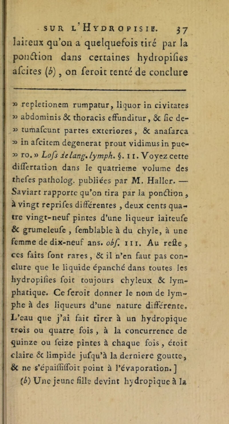 laiteux qu’on a quelquefois tiré par la ponélion dans certaines hydropilies afcices (è), on feroit tenté de conclure » repletionem rumpatur, liquor in civitates » abdominis & thoracis efFunditur, & fie de- 3} tumafeunt partes exteriores, & anafarca » in afeitem dégénérât prout vidimus in pue- 33 ro. » Lofs delang»lymph. §. 11. Voyez cette diflertation dans le quatrième volume des thefes patholog. publiées par M. Haller. — Saviart rapporte qu’on tira par la ponéiion , à vingt reprifes différentes , deux cents qua- tre vingt-neuf pintes d’une liqueur iaiteufe & grumeleufe , femblable à du chyle, à une femme de dix-neuf obf. iii. Au rcûe , CCS faits font rares, & il n’en faut pas con- clure que le liquide épanché dans toutes les liydropifies foit toujours chyleux ôc lym- phatique. Ce feroit donner le nom de lym- phe à des liqueurs d’une nature différente. L’eau que j’ai fait tirer à un hydropique trois ou quatre fois , à la concurrence de quinze ou feize pintes à chaque fois, étoit claire & limpide jufqu’à la derniere goutte, & ne s’épaiffiffoit point à l’évaporation.] {b) Une jeune fille devint hydropique à la