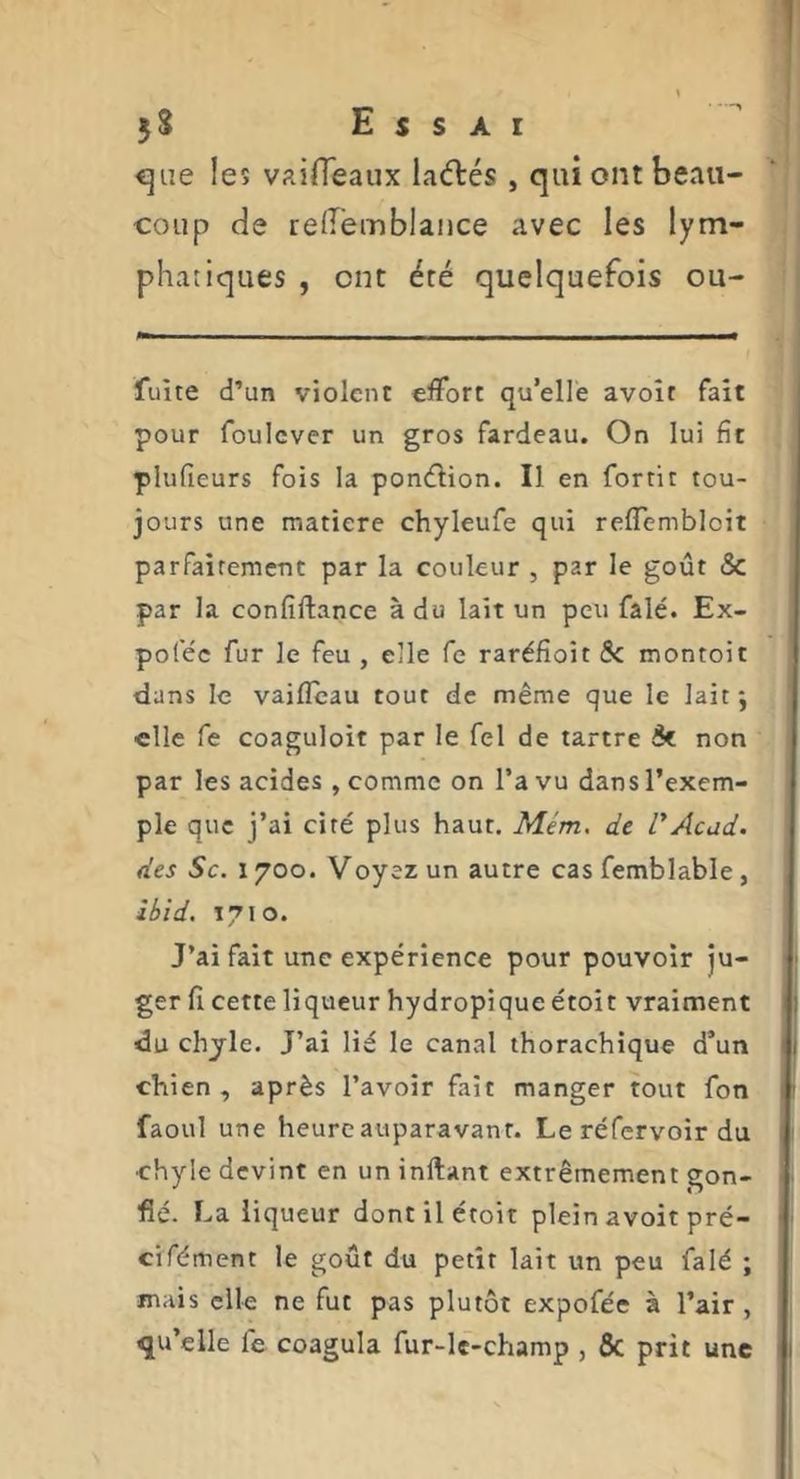 <]iie les vairTeaux laélés , qui ont beau- coup de reiremblance avec les lym- phatiques , ont été quelquefois ou- fuite d’un violent effort qu’elle avoir fait pour foulcver un gros fardeau. On lui fît plufieurs fois la ponélion. Il en fortit tou- jours une matière chyleufe qui reffembloit parfaitement par la couleur , par le goût & par la confiftance à du lait un peu fâlé. Ex- poféc fur le feu , elle fe raréfîoit 5c montoit dans le vaifleau tout de même que le lait j elle fe coaguloit par le fel de tartre 5c non par les acides , comme on l’a vu dans l’exem- ple que j’ai ciré plus haut. Mém, de rAcad, des Sc. 1700. Voyez un autre cas femblabié , ibid, 1710. J’ai fait une expérience pour pouvoir ju- ger fi cette liqueur hydropique étoit vraiment du chjle. J’ai lié le canal thorachique d’un chien, après l’avoir fait manger tout fon faoul une heure auparavant. Le réfervoir du ■chyle devint en un inftant extrêmement gon- fié- La liqueur dont il étoit plein avoit pré- cifément le goût du petit lait un peu falé ; mais elle ne fut pas plutôt expofée à l’air , qu’elle fe coagula fur-le-champ , & prit une