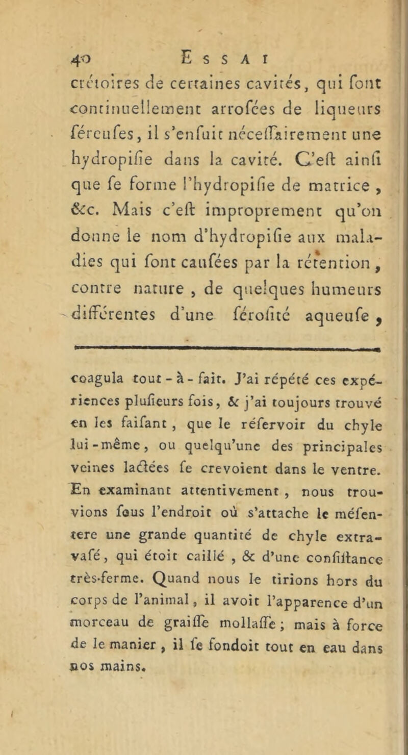 I 40 Essai créioires de cerraines cavités, qui font continuellement arrofces de liqueurs fércLifes, il s’enfuie néceirairement une hydropifie dans la cavité. C’eft ainli que fe forme i’hydropifie de matrice , (kc. Mais c’eft improprement qu’on donne le nom d’hydropifie aux mala- dies qui font caufées par la rétention , contre nature , de quelques humeurs differentes d’une férolitc aqueufe y coagula tout-à-fair. J’ai répété ces expé- riences plufieurs fois, Sc j’ai toujours trouvé en les faifant , que le réfervoir du chyle lui-même, ou quelqu’une des principales veines ladées fe crevoient dans le ventre. En examinant attentivement , nous trou- vions fous l’endroit où s’attache le méfen- tere une grande quantité de chyle extra- vafé, qui étoit caillé , & d’une confiltance très-ferme. Quand nous le tirions hors du corps de l’animal, il avoir l’apparence d’un morceau de graiffe mollafTc ; mais à force de le manier , il fe fondoit tout en eau dans nos mains.