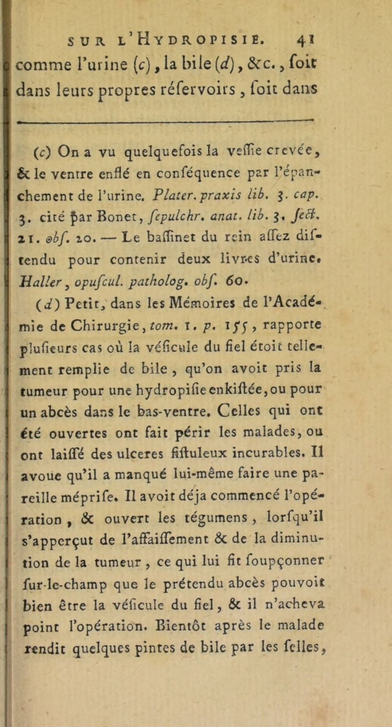 comme l’urine (c), la bile {d), &c., foit dans leurs propres réfervoirs, foit dans (c) On a vu quelquefois la vefTîe crevée, 6c le ventre enflé en conféquence par l’épan- chement de l’iirine. Plater.praxis lib. g. cap. 3. cité far Bonet, fepulchr. anat. lib. 3, JeB. II. @bf. zo. — Le baflînet du rein affez dif- tendu pour contenir deux livres d’urine# Haller ^ opufcul. paiholog. obf. 60 • (i) Petit, dans les Mémoires de l’Acadé- mie de Chirurgie, rom. i.p. ij*;, rapporte plufieurs cas où la véficule du fiel étoit telle- ment remplie de bile , qu’on avoit pris la tumeur pour une hydropifieenkillée,ou pour un abcès dans le bas-ventre. Celles qui ont été ouvertes ont fait périr les malades, ou ont laififé des ulcérés fiftuleux incurables. Il avoue qu’il a manqué lui-même faire une pa- reille méprife. Il avoit déjà commencé l’opé- ration , & ouvert les tégumens , lorfqu’il s’apperçut de rafFaiflement & de la diminu- tion de la tumeur , ce qui lui fit foupçonner fur ie-champ que le prétendu abcès pouvoit bien être la véficulc du fiel, & il n’acheva point l’opération. Bientôt après le malade rendit quelques pintes de bile par les fclles,