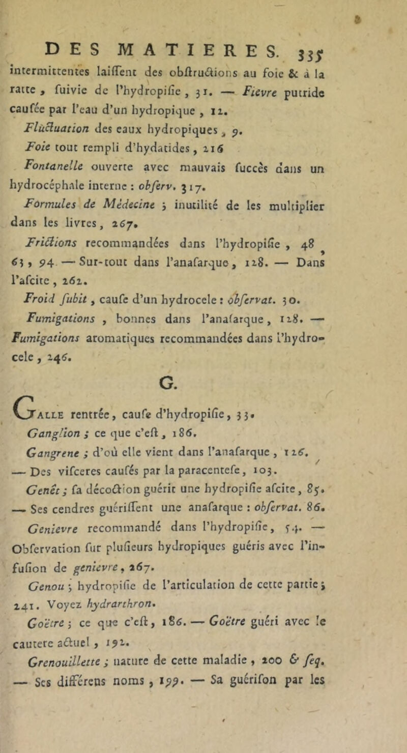 intermittentes laiffent des obAruâions au foie & à la ratte , fuivie de l’hydropifie , ji. — FUvre putride caufce par l’eau d’un hydropique , ii. Flücluation des eaux hydropiques , Foie tout rempli d’hydatides, ii5 Fontanelle ouverte avec mauvais fuccès dans un hydrocéphale interne : obferv, 317. Formules de Médecine 5 inutilité de les multiplier dans les livres, afiy. Fripions recommandées dans l’hydropiCe , 48 94 —Sur-tout dans l’anafarque, iz8. — Dans l’afcitc, i6i. Froid fubit, caufe d’un hydrocele : obfervat. 5 o. Fumigations , bonnes dans l’anafarque, 118. — Fumigations aromatiques recommandées dans l’hydro- cele, 148. G. (talle rentrée, caufe d’hydropifie, 35. Ganglion ; ce que c’eft, i86. Gangrene ; d’où elle vient dans l’anafarque , i ifi’. — Des vifcercs caufés par la paracentefe, 103. Genêt; fa décodlion guérit une hydropifie afeite, 85. Ses cendres guc-rilTent une anafarque : obfervat. 86. Genievre recommandé dans l’hydropifîe, 34. — Obfervation fur plulîeurs hydropiques guéris avec l’in- fufion de genievre, 167. Genou-, hydropilîe de l’articulation de cette partie j Z4.I. Voyez hydrarthron. Coëtre-, ce que c’eft, iSô. — Goëtre guéri avec !e cautère aûuel, ijr» Grenauillette ; nature de cette maladie , 100 & feq, — Scs difFérens noms , 19?. — Sa guérifon par les