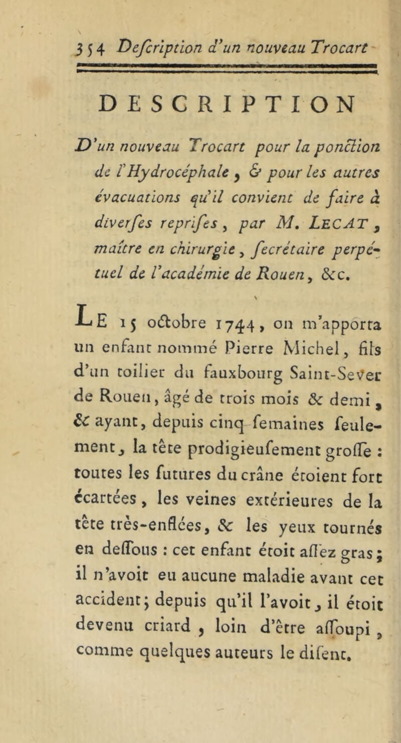 DESCRIPTION D'un nouveau Trocart pour la ponction de f Hydrocéphale y & pour les autres évacuations quil convient de faire à diverfes reprifes ^ par M. LecAT , maître en chirurgie , fecrétaire perpé-^ tuel de l'académie de Rouen, bcc, \ Le 15 odlobre 1744, on m’apporra un enfant nommé Pierre Michel, fils d’un collier du fauxbourg Saint-SeVec de Rouen, âgé de trois mois & demi , Sc ayant, depuis cinq femaines feule- ment j la tête prodigiéufement grofle : toutes les futures du crâne écoient fort écartées, les veines extérieures de la tète très-enflées, &: les yeux tournés en deflbiis : cet enfant étoit afl'ez gras; il n’avoit eu aucune maladie avant cet accident; depuis qu’il l’avoit j il étoit devenu criard , loin d’être alToupi , comme quelques auteurs le difent.