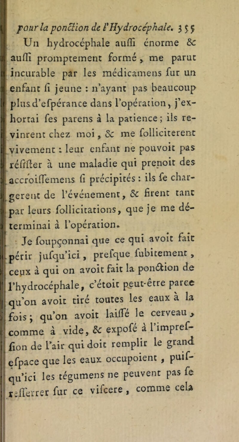 I Un hydrocéphale aulîi énorme & a.auin promptement formé, me parut i incurable par les médicamens fur un ] enfant fi jeune : n’ayant pas beaucoup t plusd’efpérance dans l’opération, j’ex- > hortai fes parens à la patience; ils re- i vinrent chez moi, &: me folliciterent i vivement : leur enfant ne pouvoir pas 1 réfifier à une maladie qui prenoit des ;j accroiffemens fi précipités : ils fe char- gerent de l’événement, & firent tant t par leurs follicitations, que je me dé- 1 terminai à l’opération, i. - Je foupçonnai que ce qui avoir fait Ij périr jufqu’ici, prefque fubitement, cepx à qui on avoir fait la pont^ion d.e r l’hydrocéphale, c’étoit p^eut-être parce l| qu’on avoir tiré toutes les eaux à la fois y qu’on avoir laifie le cerveau > ^ comme à vide, expofé à l’impref- ( fion de l’air qui doit remplir le grand 1 efpace que les eaux occupoient , puif- ■ qu’ici les tégumens ne peuvent pas fe r^fiérrer fur ce vifcere , comme cela