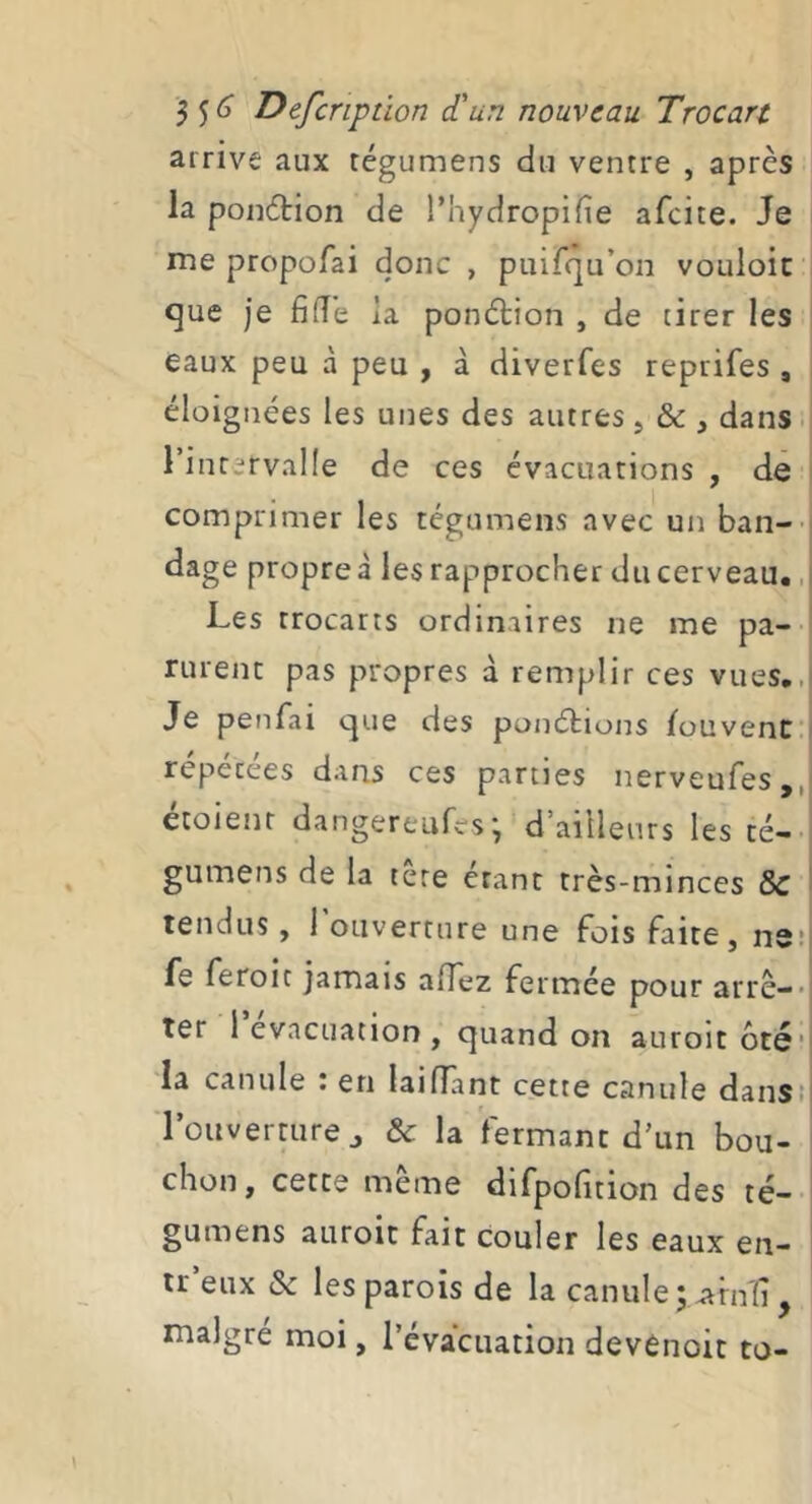 arrive aux régumens du ventre , après la ponètion de l’hydropifie afcice. Je me propofai donc , puirqu’oii vouloir que je fifT’e la ponction , de cirer les eaux peu à peu , à diverfes reprifes , éloignées les unes des autres, & , dans i l’inrervalle de ces évacuations , de comprimer les tégumens avec un ban-' tlage propre à les rapprocher du cerveau., Les trocarts ordinaires ne me pa- rurent pas propres à remplir ces vues,, Je penfai que des ponétions fouvenC répétées dans ces parties nerveufes,, étoienr dangereufes-, d’ailleurs les cé- gumens de la tere étant très-minces 8c tendus, 1 ouverture une fois faite, ns* fs feroit jamais alTez fermée pour arrê-* ter 1 evacuation , quand on auroit 6té‘ la canule : en laiflant cette canule dans! l’ouverture J & la fermant d’un bou- chon, cette même difpofition des té- gumens auroit fait couler les eaux en- ir eux & les parois de la canule j ^rnîi, maigre moi, l’évacuation devénoit to-