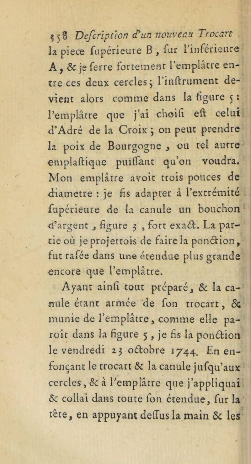 la piece fupérieure B , fur l inferieure A, & je ferre fortement l’emplâtre en- tre ces deux cercles j 1 inftrument de- vient alors comme dans la figure 5 : rempldtre que j’ai choilî eft celui d’Adré de la Croix ; on peut prendre la poix de Bourgogne j ou tel aurre emplaftique puilTant qu’on voudra. Mon emplâtre avoir trois pouces de diamètre ; je fis adapter à l’extrémité fapéuieure de la canule un bouchon d’argent j figure 5 , fort exaét. La par- tie où je projettois de faire la ponéfion, fut rafée dans une étendue plus grande encore que l’emplâtre. Ayant ainfi tout préparé j &: la ca- nule étant armée de fon trocart, & munie de l’emplâtre, comme elle pa- roît dans la figure 5 , Je fis la ponétion le vendredi 23 oétobre 1744, En en- fonçant le trocart & la canule jufqu’aux cercles, & à Templâtre que j’appliquai collai dans toute fon étendue, fur la tête, en appuyant delTus la main & les