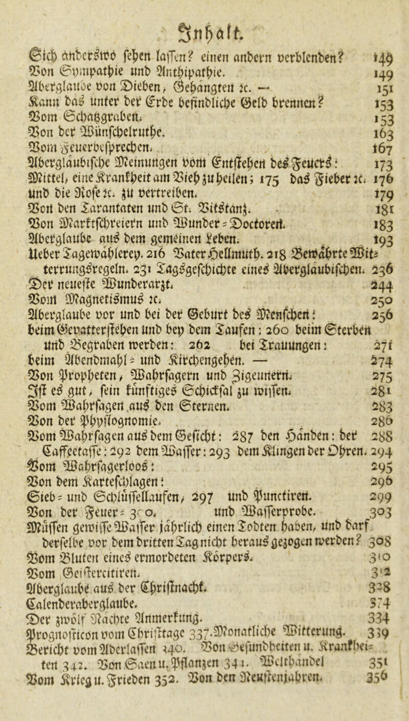 ; ' ; Snhott ®icfc> ättbcr^trö feiert laffcn? einen andern vcrblenben? 149 53on ©pmpatbie unb Antipathie. 149 Slbetglattöe von Übieben/ Öe^an^ten :c. — 151 Äann ba*? unter ber @rbe bennblicpe ©elb brennen? 153 Born ©ebaggrabeft* 153 Bon ber Bimfcbelrnte. 163 Bom #euerbefprecbem 167 Aberglaubifcbe Meinungen Pöm dntflfycn be£ geueti * 173 SKittel, eine$ran£beitamBiebjufeilen; 175 ba3gieber:c* 176 unb bie 9vofe K. 31t vertreiben* 179 Q5crt ben Xarantaten unb ©t; 23it^tim^. 181 Bon ^arftfCbreiePn unb Bunber 5 £>octorert. 183 Aberglaube au$ bem gemeinen Pebcn. 193 Heber Sagema^erep. 216 Bater jpeUnmtb. 218 BettabrteBiti terrung^regeln* 231 Sag^gefcbicpte eines Abetglaubifcpen. 236 <Da‘ neuefte Bunberar$t* 244 Boirt $?agnetiSmuS :c* 250 Aberglaube vor unb bei ber ©eburt bcS Sftenfcpert 1 256 beim ©evatter(leben Unb bep bem Saufen: 260 beim©terben Uri& .Begraben werben: 262 bei Srauungen: 271 beim Äbenbrnapt * unb ^irepengepen. — S74 Bon Propheten / Baprfagent unb ^igemterii 275 3fl eS gut, fein fürtftigeS ©cbitffal $u raiffem 281 Born Baprfagen auS ben ©fernem 283 Bon ber ^ppfiognomie* r 286 5>om Baprfagen au^ bem ©eficbt: 287 ben £>anben: ber 288 ßaffeetaffe: 292 bem Baffer :29g bem klingen berühren. 294 Bom Babrfagedooß: 295 Bon bem ivartefeptagen \ . 296 ©ieb - unb ©eplüffe Haufen/ 297 unb ^uneftrem 299 Bon bet geuer= 3^0, unb Bafferprobe, 303 Muffen gewiffe Baffer jährlich einen Sobten haben, unb barf berfelbe vor bem britten Sag nicht berauSgezogen werben? 308 Bom 2$luteft eine^ ermorbeten $brper& 310 Bom ©eiffercitirem 3'2 Aberglaube auS ber @{>rttlnadb^ 3-8 Galenberaberglaube, 374 £)et $wotf Machte Anmerhmg. 334 fprognojticon vom dbviflta^ 337.2)?onaf!icbe Bitterung. 3 39 Bericht vom Aberlaffen ho. Bon ©efunbbetten u. Kranfbeu ten 342. Bon.©aettttlfPffanj<n 344. Bcltpanbei 351 Bom ivricgu.grieben 352- SttcHflenjiabrcn* 35&