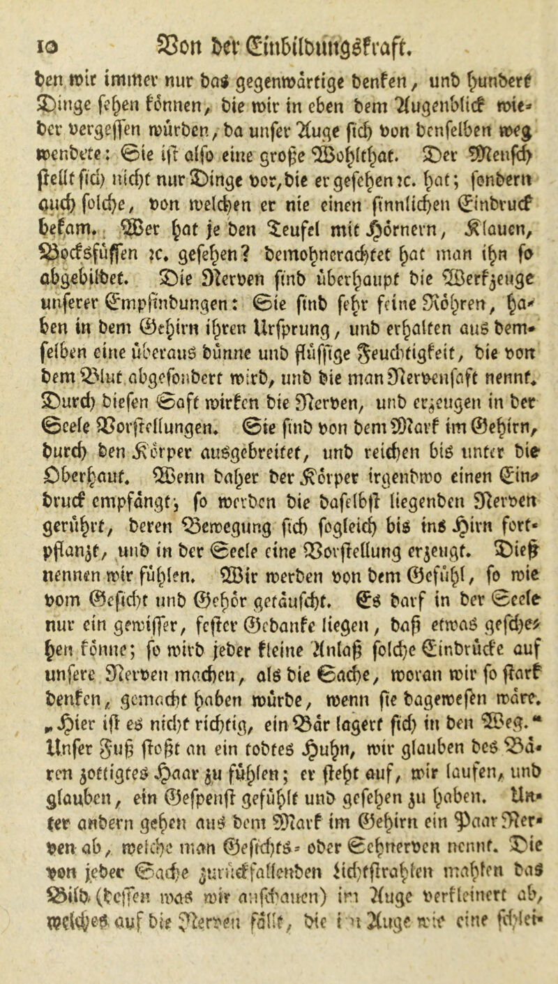 io S5on £>cf Cäu&iltmitgöfiaft. ben wir immer nur ba$ gegenwärtige benfen, unb fmnbert Swinge fe^en fonnen, bie wir in eben bem Tlugenblicf wie* ber Pergeßen würben, ba unfer 2(uge ftd) Pon bcnfelben weg wenbt’te: ©ie ift alfo eine große <3Bo^(t^at. 35er Teufel) jleütfid) nid)t nur£)tnge t>or,bie ergefehenw. f)at; fonbem öucbfold)e, Pon welchen er nie einen ftnnlicf>en ©nbrucf befam. <2Ber hat je ben Teufel mit Römern, flauen, §3ocfsfüffen je* gefe^en? bemo?>ncrad)fet f>at man i^n fo abgebilbet. 35ie Sternen ftrtb überhaupt bie ©erzeuge unferer ©mpßnbungen: ©te finb fehr feine Surren, ha* ben in bem ©efptrn ihren Ürfprung, unb erbjalfen aus bem* felben eine überaus bünne unb ßüfftge ^eud^tigfeit, bie Part bem2Mut abgefonbert wirb, unb bie manEfterpenfaft nennte SDurd) biefen ©aft wirfcn bie Dlerpen, unb erzeugen in ber ©eele 93orftcllungen. ©ie fmb pon bem SDiavf im ©e^irn, burd) ben ^erper auSgcbreifet, unb reichen bis unter bie öberhauf. SBenn ba^er ber Körper trgenbwo einen ©in* brutf empfangt-, fo werben bie bafelbß liegenben SRevoen gerührt, beren Bewegung ftd) fogfeief) bis ins Jpirn fort* pßanjt, unb in ber ©eele eine 53ovßeüung erjeugt. 5)ieß nennen wir fühlen» ®ir werben Pon bem ©efu^T, fo wie Pom @efid)t unb ©efwr gefaufeßt. ©6 bavf in ber ©eele nur ein gewifßr, fefier ©ebanfe liegen, baß etwas gefeße* £en fonne; fo wirb jeber f leine Mnlaß fold)e ©inbrürfe auf unfere Kerpen machen, als bie ©ad)e, woran wir fo ffarf benfen, gemadit haben würbe, wenn ße bageweßn wäre» * Jpier iß es nicht richtig, ein53ar lagert ftd) in ben ®eg.Ä ltnfer gtiß ßeßt an ein tobtes Jpuh», wir glauben bes 53a* ren jottigtes Jpaav ju füllen; er ßeht auf, wir laufen, unb glauben, ein ©efpenß gefüllt unb gefeiten ju haben, ttn* ter anbern gehen aus bem SRarf im ©ehirn ein ‘paar Ker- pen ab, welche man ©eßd)ts* ober ©chneroen nennt. 35ie pon jebec ©arf)e jurücffallenben üd)fßrahlen mahlen bas SWb (helfen was wir aufeßauen) in ?(ugc Perfleinert ab, welchen auf bie Herren fallt, bie t n2(uge wre eine fehlet«