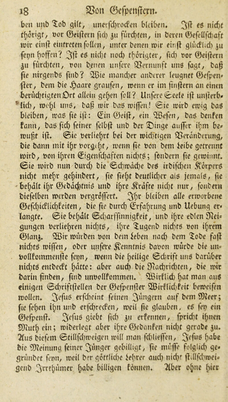 beit unb *£ob gilt, unerfdjrocfen bleiben* nicht t^origf, t>or ©elftem fiel) 51t fürchten, in bereit ©efettfcbaft wir einft einfreten fetten, unter benen wir einft glütflid) 311 fei;n hoffen? 3ft e$ nid)t nod) thortgter, ftd) oor ©eiftern ju fürchten, t?on benen unfere Vernunft uns fagt, baft fte ntrgenbs ftnb ? ©ie mancher anberer leugnet ©efpen- fter, bem bie Jpaare graufen, wenn er im ftnftern au einen berud)tigtenört allein gefpen fett? Unfere ©eele ift unfterb* ' Itd), wef)l uns, baft wir bas wiffen! Sie wirb ewig bas bleiben, was fte ift: ©in@eift, ein ©efen, bas benfen fann, bas ftd) feiner feibft unb ber J)inge aujfer ihm be- wuftf ift* ©ie berliefjrf bei ber wtdftigen QSerdnberung, bie bann mit tf;r borget, wenn fte bon bem leibe getrennt wirb, bon tl;ren (Eigenfcftaften nid)tS; fonbern fte gewinnt, ©ie wirb nun burd) bie ©d)wdd)e bes irbifd>en $vorper& nicht mehr gefftnbert, fte fielet beutlicfter ais jemals, fte 'bemalt ifpr ©ebdcJftntS unb tf)re Kräfte ntd)t nur, fonbern biefelben werben bergrofterf* bleiben alle erworbene ©efd)icfüd)feiten, bie fte burd) Erfahrung unb Uebung er* langte, ©ie bemalt ©djarfftnnigfeit, unb i^re eblen 9Ret= gungen berlieln’en nidftS, ihre 5ugenb nichts bon ihrem ©lanj. ©ir würben bort bem leben nach bem 5obe faft ntd)ts wiffen, ober unfere Kenntnis babon würbe bie um boüfommenfte fei;n, wenn bie heilige ©eferift uns barüber nid)ts entbeeft f)ätte: aber auch bte 9tad)vid)ten, bie wir barin ftnben, ftnb unbpttfommen. ©trflicb hat matt miS einigen @d)riftftellen ber ©efpenfter ©irflidjfeit beweifen wollen. 3>efuS erfebeint feinen Jüngern auf bem ©leer; fte feftett t^n unb erfd)recfcn, weil fte glauben, es fet) ein ©efpenft. SefuS giebt ftd) 31t erfennen, fprid)t ihnen SKuthetn; wiberlegt aber ihre©ebanfen nid)t gcrabe 31t. 2tus bieftm ©tillfchweigen will man fcblieffen, 3'efuö f^be bte ©einuna feiner junger gebilligt, fte muffe folglich grünbet fenn, weil ber goftlid)e lehrer and) ntd)f ftdftcbroei* genb ^rrehumer fyabe billigen tonnen. Tiber ohne fftcc